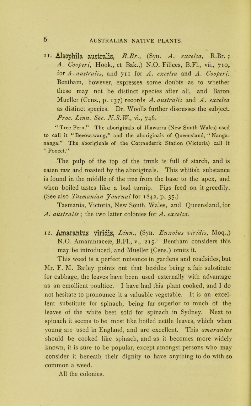 II- Alsophila australis, R.Br., (Syn. A. exceha, R.Br. ; A. Cooperi, Hook., et Bak.,) N.O. Filices, B.Fl., vii., 710, loT A. aush'alis, and 711 for A. exceha and A. Cooperi, Bentham, however, expresses some doubts as to whether these may not be distinct species after all, and Baron Mueller (Cens., p. 137) records A. australis and A. exceha as distinct species. Dr. Woods further discusses the subject Proc. Linn. Soc. JV.S.W., vi., 746. ^‘Tree Fern.” The aboriginals of Illawarra (New South Wales) used to call it “ Beeow-wang,” and the aboriginals of Queensland, ” Nanga- nanga.” The aboriginals of the Corranderrk Station (Victoria) call it “ Pooeet.” The pulp of the top of the trunk is full of starch, and is eaten raw and roasted by the aboriginals. This whitish substance is found in the middle of the tree from the base to the apex, and when boiled tastes like a bad turnip. Pigs feed on it greedily. (See also Tasmanian Journal for 1842, p. 35.) Tasmania, Victoria, New South Wales, and Queensland, for A. australis', the two latter colonies for A. exceha. 12. Amarantus viridis, Linn., (Syn. Euxolus viridh, Moq.,) N.O. Amarantaceae, B.Fl., v., 215.' Bentham considers this may be introduced, and Mueller (Cens.) omits it. This weed is a perfect nuisance in gardens and roadsides, but Mr. F. M. Bailey points out that besides being a fair substitute for cabbage, the leaves have been used externally with advantage as an emollient poultice. I have had this plant cooked, and I do not hesitate to pronounce it a valuable vegetable. It is an excel- lent substitute for spinach, being far superior to much of the leaves of the white beet sold for spinach in Sydney. Next to spinach it seems to be most like boiled nettle leaves, which when young are used in England, and are excellent. This amarantus should be cooked like spinach, and as it becomes more widely known, it is sure to be popular, except amongst persons who may consider it beneath their dignity to have anything to do with so common a weed. All the colonies.