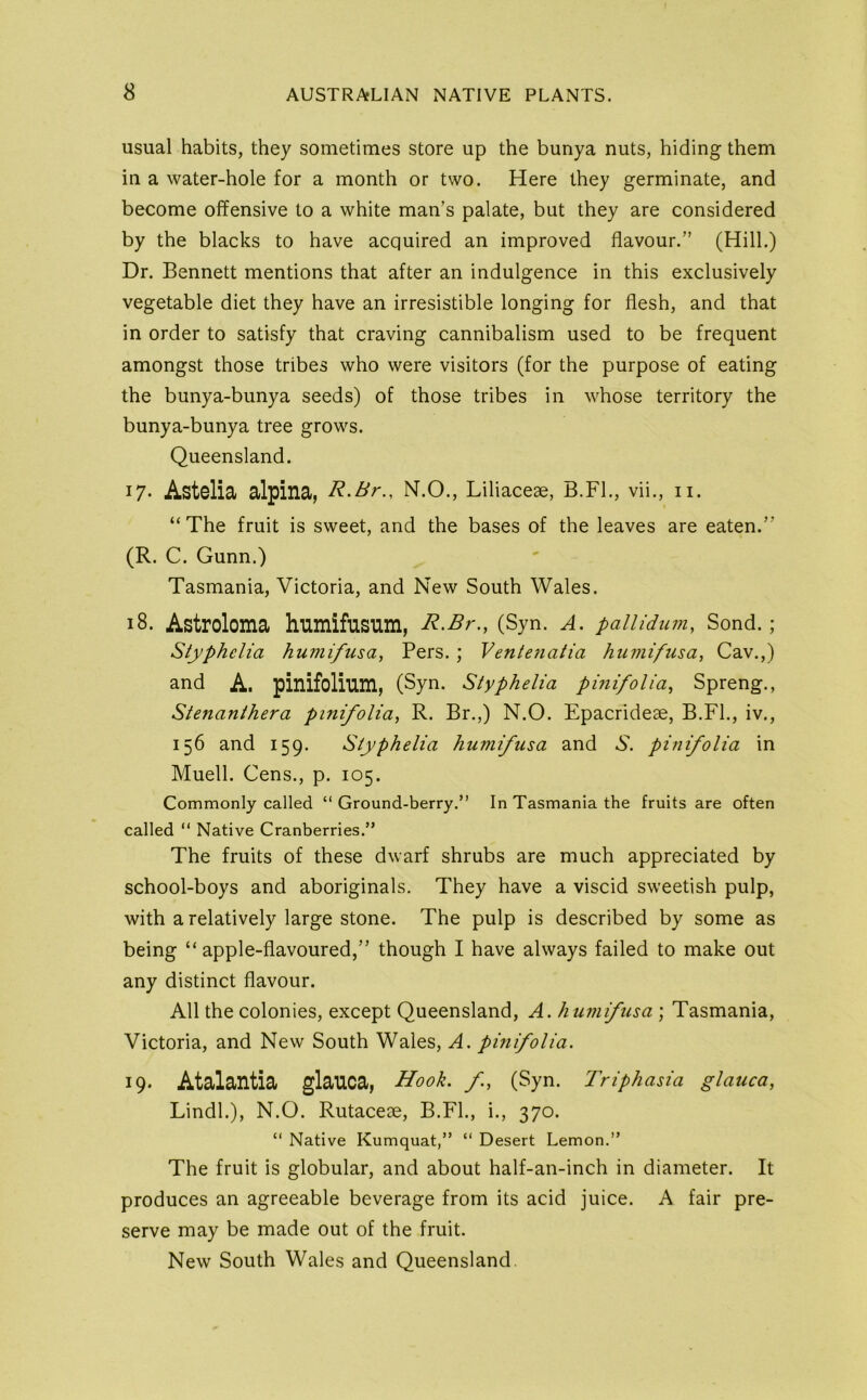 usual habits, they sometimes store up the bunya nuts, hiding them in a water-hole for a month or two. Here they germinate, and become offensive to a white man’s palate, but they are considered by the blacks to have acquired an improved flavour.” (Hill.) Dr. Bennett mentions that after an indulgence in this exclusively vegetable diet they have an irresistible longing for flesh, and that in order to satisfy that craving cannibalism used to be frequent amongst those tribes who were visitors (for the purpose of eating the bunya-bunya seeds) of those tribes in whose territory the bunya-bunya tree grows. Queensland. 17. Astelia alpina, R.Br., N.O., Liliaceae, B.FL, vii., ii. “The fruit is sweet, and the bases of the leaves are eaten.” (R. C. Gunn.) Tasmania, Victoria, and New South Wales. 18. Astroloma humifusum, R.Br., (Syn. A. pallidum, Sond. ; Styphclia humifusa, Pers. ; Ventenalia hiimifusa, Cav.,) and A. pinifolium, (Syn. Slyphelia pinifolia, Spreng., Stenanihera pmifolia, R. Br.,) N.O. Epacrideae, B.Fl., iv., 156 and 159. Siyphelia humifusa and 5. pinifolia in Muell. Gens., p. 105. Commonly called “ Ground-berry.” In Tasmania the fruits are often called “ Native Cranberries.” The fruits of these dwarf shrubs are much appreciated by school-boys and aboriginals. They have a viscid sweetish pulp, with a relatively large stone. The pulp is described by some as being “apple-flavoured,” though I have always failed to make out any distinct flavour. All the colonies, except Queensland, A. humifusa ; Tasmania, Victoria, and New South Wales, A. pmifolia. 19. Atalantia glauca, Hook, f, (Syn. Triphasia glauca, Lindl.), N.O. Rutaceae, B.FL, i., 370. “ Native Kumquat,” “ Desert Lemon.” The fruit is globular, and about half-an-inch in diameter. It produces an agreeable beverage from its acid juice. A fair pre- serve may be made out of the fruit. New South Wales and Queensland.