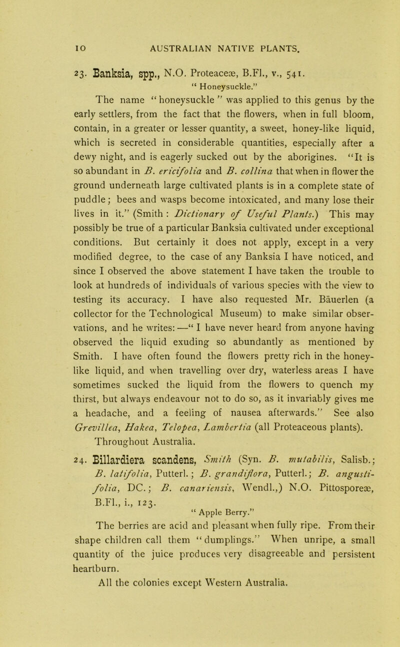 23. Banksia, spp., N.o. Proteaceae, B.Fl., v., 541. “ Honeysuckle.” The name “ honeysuckle ’’ was applied to this genus by the early settlers, from the fact that the flowers, when in full bloom, contain, in a greater or lesser quantity, a sweet, honey-like liquid, which is secreted in considerable quantities, especially after a dewy night, and is eagerly sucked out by the aborigines. ‘Tt is so abundant in B. ericifolia and B. collina that when in flower the ground underneath large cultivated plants is in a complete state of puddle; bees and wasps become intoxicated, and many lose their lives in it.” (Smith : Dictionary of Useful PIa?its.) This may possibly be true of a particular Banksia cultivated under exceptional conditions. But certainly it does not apply, except in a very modified degree, to the case of any Banksia I have noticed, and since I observed the above statement I have taken the trouble to look at hundreds of individuals of various species with the view to testing its accuracy. I have also requested Mr. Bauerlen (a collector for the Technological Museum) to make similar obser- vations, and he writes: —“ I have never heard from anyone having observed the liquid exuding so abundantly as mentioned by Smith. I have often found the flowers pretty rich in the honey- like liquid, and when travelling over dry, waterless areas I have sometimes sucked the liquid from the flowers to quench my thirst, but always endeavour not to do so, as it invariably gives me a headache, and a feeling of nausea afterwards.” See also Grevillea, Hakea^ Telopea, Lamhertia (all Proteaceous plants). Throughout Australia. 24. Billardiera scandens, Smith (Syn. B. mutahiUs, Salisb.; B. latifolia, Putterl.; B. grandifora, Putterl.; B. a?igusti- folia, DC.; B. canariensis, Wendl.,) N.O. Pittosporeae, B.FL, i., 123. “ Apple Berry.” The berries are acid and pleasant when fully ripe. From their shape children call them “dumplings.” When unripe, a small quantity of the juice produces very disagreeable and persistent heartburn.