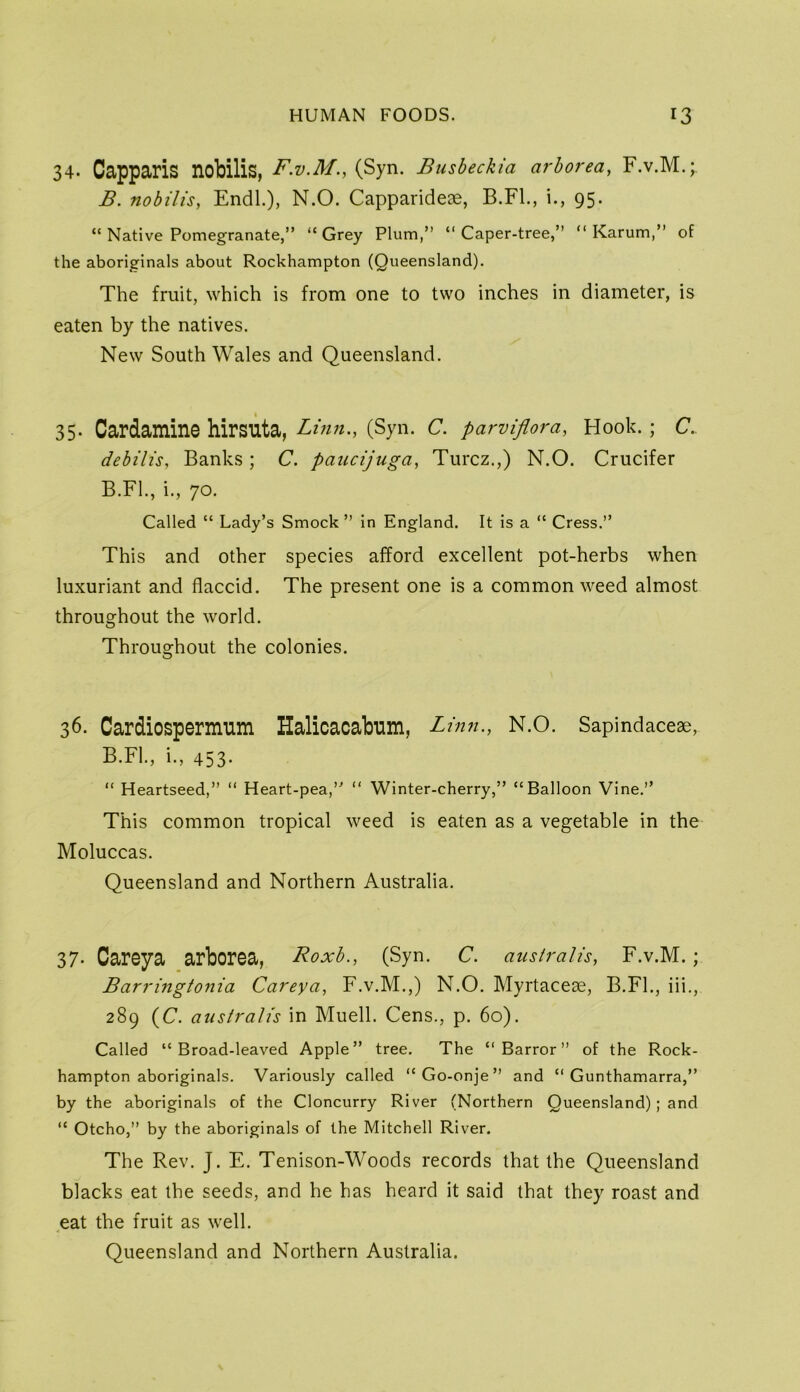 34- Capparis nobilis, F.V.M., (Syn. Busbeckia arhorea, F.v.M.;, B. nobilis, EndL), N.O. Capparideae, B.Fl., i., 95. “ Native Pomegranate,” “Grey Plum,” “Caper-tree,” “ Karum,” of the aboriginals about Rockhampton (Queensland). The fruit, which is from one to two inches in diameter, is eaten by the natives. New South Wales and Queensland. 35. Cardamine hirsuta, Linn., (Syn. C. parvipra, Hook. ; C., debilis, Banks; C. paucijuga, Turcz.,) N.O. Crucifer B.FL, i., 70. Called “ Lady’s Smock ” in England. It is a “ Cress.” This and other species afford excellent pot-herbs when luxuriant and flaccid. The present one is a common weed almost throughout the world. Throughout the colonies. 36. Cardiospermum Halicacabum, Linn., N.O. Sapindaceae, B.FL, i., 453- “ Heartseed,” “ Heart-pea,” “ Winter-cherry,” “Balloon Vine.” This common tropical weed is eaten as a vegetable in the Moluccas. Queensland and Northern Australia. 37- Careya arborsa, Roxb., (Syn. C. aush'alis, F.v.M. ; Barringtonia Careya, F.v.M.,) N.O. Myrtaceae, B.FL, iii., 289 (C. australis in Muell. Cens., p. 60). Called “Broad-leaved Apple” tree. The “ Barror ” of the Rock- hampton aboriginals. Variously called “Go-onje” and “ Gunthamarra,” by the aboriginals of the Cloncurry River (Northern Queensland); and “ Otcho,” by the aboriginals of the Mitchell River. The Rev. J. E. Tenison-Woods records that the Queensland blacks eat the seeds, and he has heard it said that they roast and eat the fruit as well. Queensland and Northern Australia.