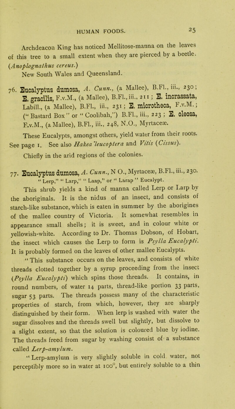 Archdeacon King has noticed Mellitose-manna on the leaves of this tree to a small extent when they are pierced by a beetle. {Anoplognathus cereus.) New South Wales and Queensland. 76. Eucalyptus dumosa, A. Cunn., (a Mallee), B.Fl., 111., 230; E. gracilis, F.v.M., (a Mallee), B.Fl.,iii., 211; E. iucrassata, Labill., (a Mallee), B.Fl., iii., 231; E. luicrothcca, F.v.M.; (“Bastard Box” or “ Coolibah,”) B.FL, iii., 223 ; E. clccsa, F. v.M., (a Mallee), B.FL, iii., 248, N.O., Myrtace^e. These Eucalypts, amongst others, yield water from their roots. See page i. See also Hcikcci Icucoptevci and Vitis {^Cissus^. Chiefly in the arid regions of the colonies. 77. Eucalyptus dumcsa, A. Cunn., N O., Myrtacere, B.FL, iii., 230. “ Lerp,” “ Larp,” “ Laap,” or “ Larap ” Eucalypt. This shrub yields a kind of manna called Lerp or I.arp by the aboriginals. It is the nidus of an insect, and consists of starch-like substance, which is eaten in summer by the aborigines of the mallee country of Victoria. It somewhat resembles in appearance small shells; it is sweet, and in colour white 01 yellowish-white. According to Dr. Thomas Dobson, of Hobart, the insect which causes the Lerp to form is Psylla Eucalypti. It is probably formed on the leaves of other mallee Eucalypts. “ This substance occurs on the leaves, and consists of white threads clotted together by a syrup proceeding from the insect {Psylla Eucalypti) which spins those threads. It contains, in round numbers, of water 14 parts, thread-like portion 33 parts, sugar 53 parts. The threads possess many of the characteristic properties of starch, from which, however, they are sharply distinguished by their form. When lerp is washed with water the sugar dissolves and the threads swell but slightly, but dissolve to a slight extent, so that the solution is coloured blue by iodine. The threads freed from sugar by washing consist of a substance called Lerp-amylum. “ Lerp-amylum is very slightly soluble in cold water, not perceptibly more so in water at 100°, but entirely soluble to a thin