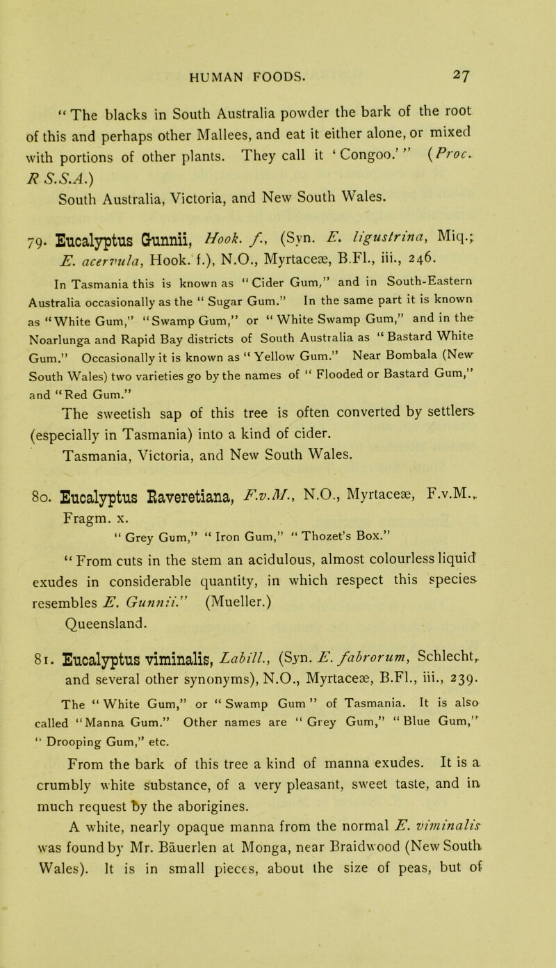 “ The blacks in South Australia powder the bark of the root of this and perhaps other Mallees, and eat it either alone, or mixed with portions of other plants. They call it ‘ Congoo.’’ i^Proc. R S.S.A.) South Australia, Victoria, and New South Wales. 79* Eucalyptus Gunnii, Hook, f, (Syn. E. ligustrina, Miq.;; E. acervula, Hook, f.), N.O., Myrtacese, B.Fk, iii., 246. In Tasmania this is known as “ Cider Gum,” and in South-Eastern Australia occasionally as the ” Sugar Gum.” In the same part it is known as “White Gum,” “Swamp Gum,” or “ White Swamp Gum,” and in the Noarlunga and Rapid Bay districts of South Australia as “ Bastard White Gum.” Occasionally it is known as “Yellow Gum.” Near Bombala (New South Wales) two varieties go by the names of “ Flooded or Bastard Gum, and “Red Gum.” The sweetish sap of this tree is often converted by settlers- (especially in Tasmania) into a kind of cider. Tasmania, Victoria, and New South Wales. 80. Eucalyptus Eaveretiana, F.v.M., N.O., Myrtaceae, F.v.M.,. Fragm. x. “ Grey Gum,” “ Iron Gum,” “ Thozet’s Box.” “ From cuts in the stem an acidulous, almost colourless liquid exudes in considerable quantity, in which respect this species resembles E. Gunnii. (Mueller.) Queensland. 81. Eucalyptus viminalis, LabUl, E. fabromm, Schlecht,. and several other synonyms), N.O., Myrtaceae, B.Fl., iii., 239. The “ White Gum,” or “ Swamp Gum ” of Tasmania. It is also called “Manna Gum.” Other names are “Grey Gum,” “Blue Gum,” “ Drooping Gum,” etc. From the bark of this tree a kind of manna exudes. It is a crumbly white substance, of a very pleasant, sweet taste, and in much request by the aborigines. A white, nearly opaque manna from the normal E. viminalis was found by Mr. Bauerlen at Monga, near Braidwood (New South Wales). It is in small pieces, about the size of peas, but of