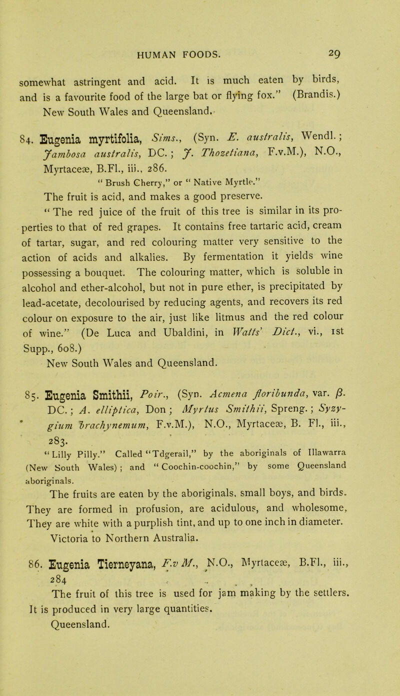 somewhat astringent and acid. It is much eaten by birds, and is a favourite food of the large bat or flying fox. (Brandis.) New South Wales and Queensland.- 84. Eugenia myrtifolia, Sims., (Syn. E. australis, Wendl.; yambosa australis, DC. ; y. Thozetiana, b .v.M.), N.O., Myrtaceae, B.Fl., iii., 286. “ Brush Cherry,” or “ Native Myrtle.” The fruit is acid, and makes a good preserve. “ The red juice of the fruit of this tree is similar in its pro- perties to that of red grapes. It contains free tartaric acid, cream of tartar, sugar, and red colouring matter very sensitive to the action of acids and alkalies. By fermentation it yields wine possessing a bouquet. The colouring matter, which is soluble in alcohol and ether-alcohol, but not in pure ether, is precipitated by lead-acetate, decolourised by reducing agents, and recovers its red colour on exposure to the air, just like litmus and the red colour of wine.” (De Luca and Ubaldini, in Watts' Diet., vi., ist Supp., 608.) New South Wales and Queensland. 85. Eug01lia Smithii, Poir., (Syn. Acmena florihunda, var. (B. DC.; A. elliptica, Don; Myrtus Smithii, Spreng.; Syzy- gium brachynemum, F.v.M.), N.O., Myrtaceae, B. FI., iii., 283. “Lilly Pilly.” Called “Tdgerail,” by the aboriginals of Illawarra (New South Wales) ; and “ Coochin-coochin,” by some Queensland aboriginals. The fruits are eaten by the aboriginals, small boys, and birds. They are formed in profusion, are acidulous, and wholesome. They are while with a purplish tint, and up to one inch in diameter. Victoria to Northern Australia. 86. Eugenia Tierneyana, F>vM., N.O., Myrtaceae, B.Fl., iii., 284 , _ The fruit of this tree is used for jam making by the settlers. It is produced in very large quantities. Queensland.