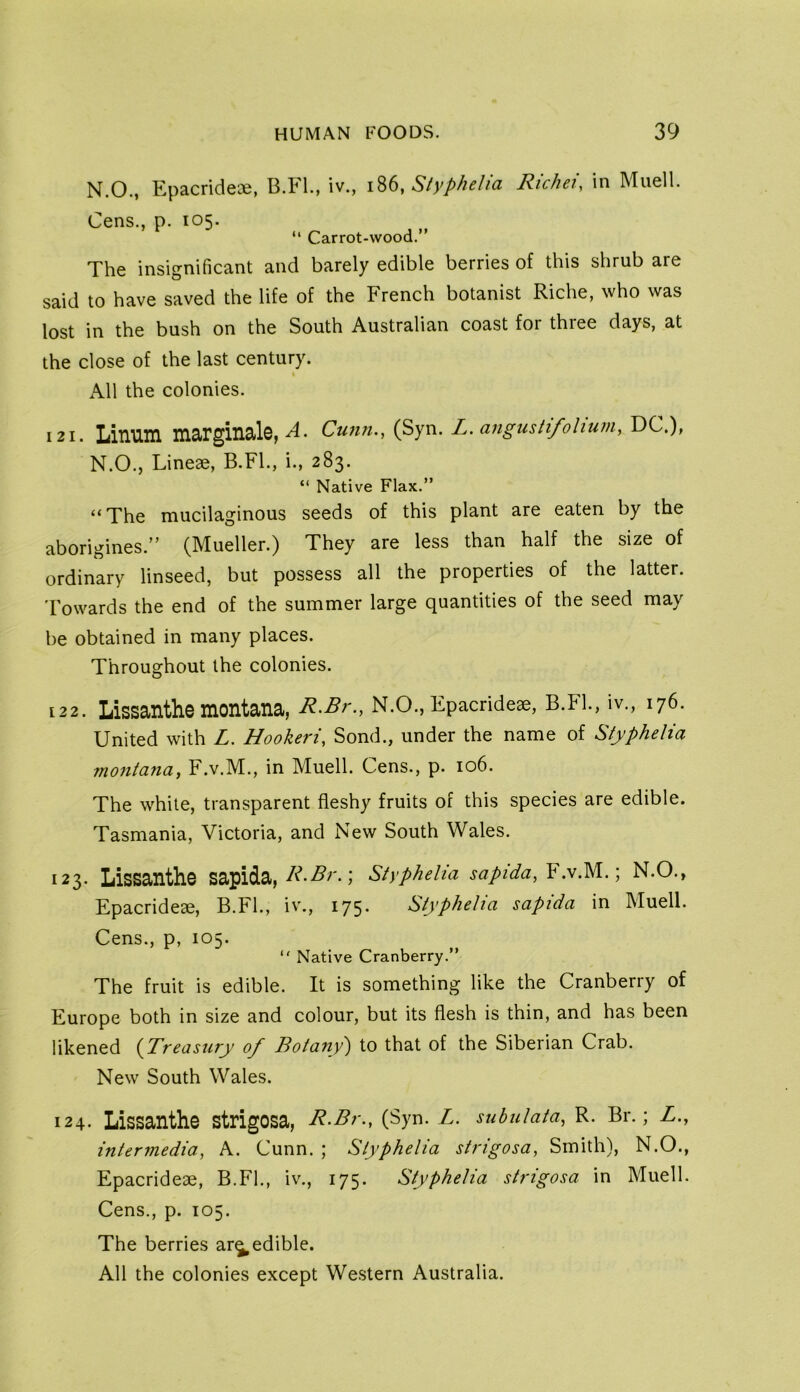 N.O., Epacridece, B.FL, iv., i86, Styphelia Rickety in Muell. Cens., p. 105. “ Carrot-wood.” The insio-nificant and barely edible berries of this shrub are said to have saved the life of the French botanist Riche, who was lost in the bush on the South Australian coast for thiee days, at the close of the last century. « All the colonies. 121. Linuin marginalG, Cunn., (Syn. L. angusHfohum, DC.), N.O., Lineae, B.FL, i., 283. “ Native Flax.” “The mucilaginous seeds of this plant are eaten by the aborigines.” (Mueller.) They are less than half the size of ordinary linseed, but possess all the properties of the latter. Towards the end of the summer large quantities of the seed may be obtained in many places. Throughout the colonies. 122. Lissanthe montana, R.Br., N.O., Epacrideae, B.FL, iv., 176. United with L. Hookeri, Sond., under the name of Styphelia montana, F.v.M., in Muell. Cens., p. 106. The while, transparent fleshy fruits of this species are edible. Tasmania, Victoria, and New South Wales. 123. Lissanthe sapida, Styphelia sapida,Y.vM.) N.O., Epacrideae, B.FL, iv., 175. Styphelia sapida in Muell. Cens., p, 105. “ Native Cranberry.” The fruit is edible. It is something like the Cranberry of Europe both in size and colour, but its flesh is thin, and has been likened {Treasury of Botany') to that of the Siberian Crab. New South Wales. 124. Lissanthe strigosa, R-Br., (Syn. Z. suhulata, R. Br.; Z., intermedia, A. Cunn. ; Styphelia strigosa, Smith), N.O., Epacrideae, B.FL, iv., 175. Styphelia strigosa in Muell. Cens., p. 105. The berries ar^edible.