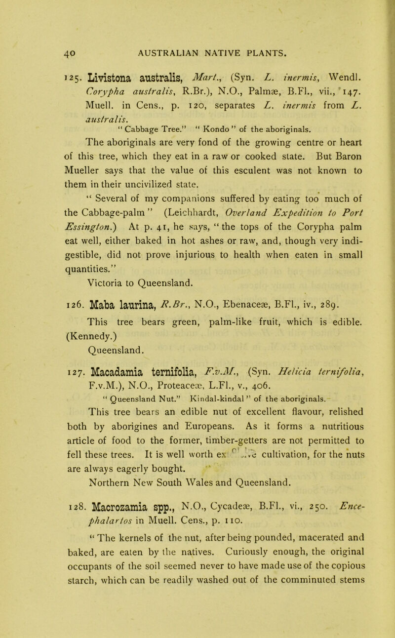 ^25. Livistona australis, Mart., (Syn. L. inermU, Wendl. Corypha australis, R.Br.), N.O., Palmae, B.Fl., vii.,'147. Muell. in Cens., p. 120, separates Z. iner?nis from Z. australis, “ Cabbage Tree.” ” Kondo ” of the aboriginals. The aboriginals are very fond of the growing centre or heart of this tree, which thev eat in a raw or cooked state. But Baron Mueller says that the value of this esculent was not known to them in their uncivilized state. « “ Several of my companions suffered by eating too much of the Cabbage-palm ” (Leichhardt, Overland Expedition to Port Essingtoni) At p. 41, he says, “the tops of the Corypha palm eat well, either baked in hot ashes or raw, and, though very indi- gestible, did not prove injurious to health when eaten in small quantities.” Victoria to Queensland. 126. Maba laurina, z*.Zr., N.O., Ebenaceae, B.Fl., iv., 289. This tree bears green, palm-like fruit, which is edible. (Kennedy.) Queensland. 127. Macadamia ternifolia, F.V.M., (Syn. Helida temifoUa, F.V.M.), N.O., Proteaceoe, L.Fl., v., 406. “ Queensland Nut.” Kindal-kindal ” of the aboriginals. This tree bears an edible nut of excellent flavour, relished both by aborigines and Europeans. As it forms a nutritious article of food to the former, timber-getters are not permitted to fell these trees. It is well worth ex cultivation, for the nuts are always eagerly bought. Northern New South Wales and Queensland. 128. Macrozamia spp., N.O., Cycadeae, B.Fl., vi., 250. E7ice- phalartos in Muell. Cens., p. no. “ The kernels of the nut, after being pounded, macerated and baked, are eaten by the natives. Curiously enough, the original occupants of the soil seemed never to have made use of the copious starch, which can be readily washed out of the comminuted stems