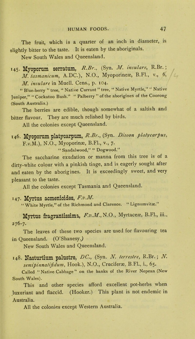 The fruit, which is a quarter of an inch in diameter, is slightly bitter to the taste. It is eaten by the aboriginals. New South Wales and Queensland. 145. Myoporum serratum, R.Br., (Syn. M. msulare, R.Br. ; M. tasmanicum, A.DC.), N.O., Myoporineae, B.Fl., v., 6, M. insulare in Muell. Cens., p. 104. “ Blue-berry ” tree, “ Native Currant ” tree, “ Native Myrtle,” ” Native Juniper,” ” Cockatoo Bush.” ” Palberry ” of the aborigines of the Coorong (South Australia.) The berries are edible, though somewhat of a saltish and bitter flavour. They are much relished by birds. All the colonies except Queensland. 146. Myoporm platycarpum, (Syn. Disoon platycarpus, F.V.M.), N.O., Myoporinae, B.Fl., v., 7. “ Sandalwood,” “ Dogwood.” The saccharine exudation or manna from this tree is of a dirty-white colour with a pinkish tinge, and is eagerly sought after and eaten by the aborigines. It is exceedingly sweet, and very pleasant to the taste. All the colonies except Tasmania and Queensland. 147- Myrtus acmenioides, F.v.M. “ White Myrtle,” of the Richmond and Clarence. “ Lignumvitae.” MyrtUS fragrantissima, F.v.M., N.O., Myrtacece, B.Fl., iii., 276-7. The leaves of these two species are used for flavouring tea in Queensland. (O’Shanesy.^ New South Wales and Queensland. 148. Nasturtium palustre, DC., (Syn. W. ten-estre, R.Br.; N. semipinnatifidum. Hook.), N.O., Cruciferae, B.FL, i., 65. Called ‘‘Native Cabbage ” on the banks of the River Nepean (New South Wales). This and other species afford excellent pot-herbs when luxuriant and flaccid. (Hooker.) This plant is not endemic in Australia. All the colonies except Western Australia.