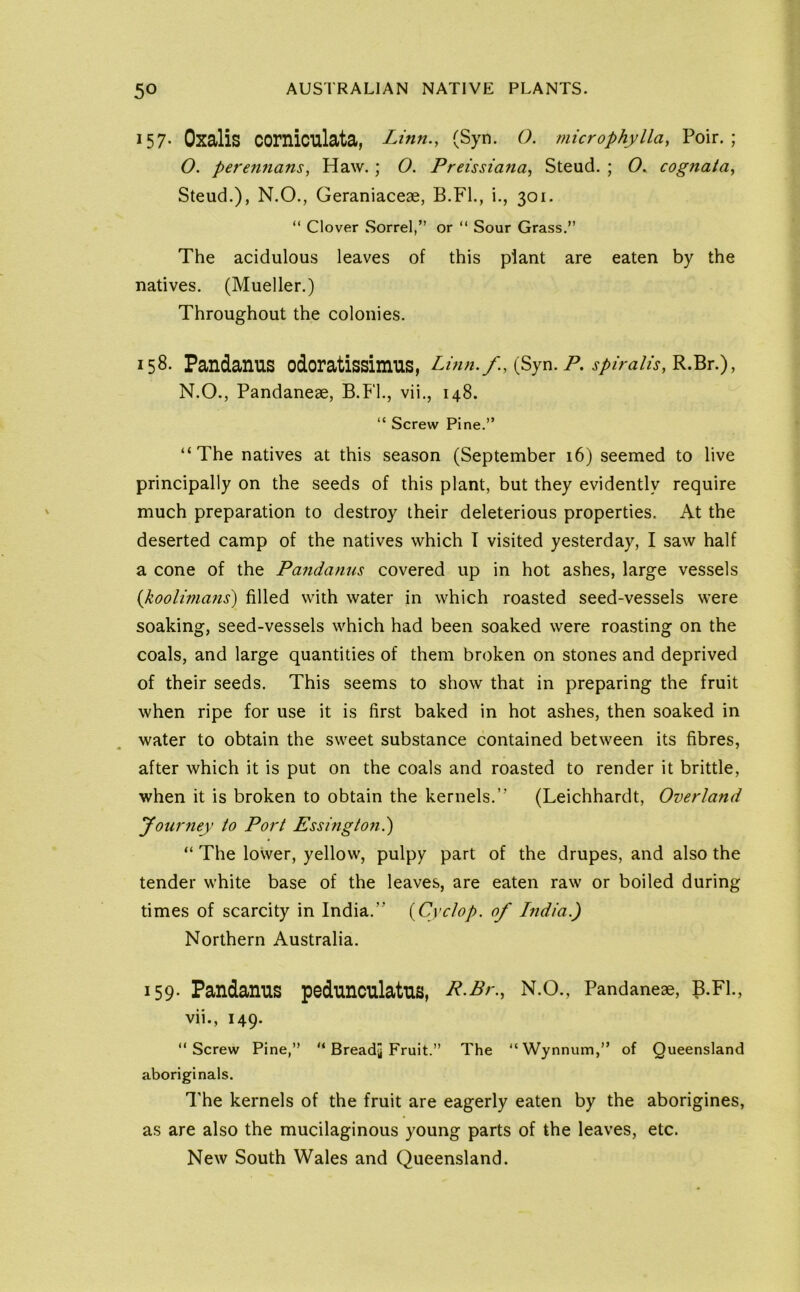 157- Oxalis corniculata, Linn., (Syn. O. microphylla, Poir. ; O. perennans, Haw.; O. Preissiana, Steud. ; 0. cognata, Steud.), N.O., Geraniaceae, B.Fl., i., 301. “ Clover Sorrel,” or ” Sour Grass.” The acidulous leaves of this plant are eaten by the natives. (Mueller.) Throughout the colonies. 158- Pandanus odoratissimus, Lmn. spiralis, N.O., Pandaneae, B.Fl., vii., 148. “ Screw Pine.” “The natives at this season (September 16) seemed to live principally on the seeds of this plant, but they evidently require much preparation to destroy their deleterious properties. At the deserted camp of the natives which T visited yesterday, I saw half a cone of the Pandanus covered up in hot ashes, large vessels {koolimans) filled with water in which roasted seed-vessels were soaking, seed-vessels which had been soaked were roasting on the coals, and large quantities of them broken on stones and deprived of their seeds. This seems to show that in preparing the fruit when ripe for use it is first baked in hot ashes, then soaked in water to obtain the sweet substance contained between its fibres, after which it is put on the coals and roasted to render it brittle, when it is broken to obtain the kernels.’’ (Leichhardt, Overland Journey to Port Essingto?i.) “ The lower, yellow, pulpy part of the drupes, and also the tender white base of the leaves, are eaten raw or boiled during times of scarcity in India.” {^Cyclop, of India.) Northern Australia. 159- Pandanus pedunculatus, R^Br., N.O., Pandaneae, B.Fl., vii., 149. “Screw Pine,” “ Bready Fruit.” The “Wynnum,” of Queensland aboriginals. The kernels of the fruit are eagerly eaten by the aborigines, as are also the mucilaginous young parts of the leaves, etc. New South Wales and Queensland.