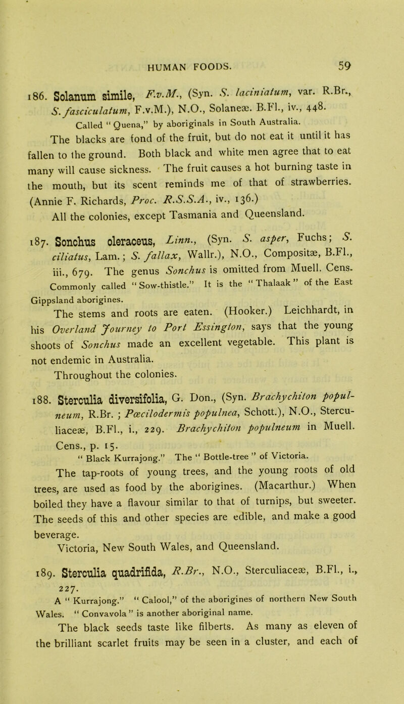 186. Solanum simile, F.V.M., (Syn. .9. laaniatum, var. R.Br., S. fascictilaium, F.v.M.), N.O., Solaneae. B.Pl., iv., 448. Called “ Quena,” by aboriginals in South Australia. The blacks are fond of the fruit, but do not eat it until it has fallen to the ground. Both black and white men agree that to eat many will cause sickness. ' The fruit causes a hot burning taste in the mouth, but its scent reminds me of that of strawberries. (Annie F. Richards, Proc. R.S.S.A., iv., 136.) All the colonies, except Tasmania and Queensland. 187. Sonchus oleraceus, Linn., (Syn. A*, asper, Fuchs; ciliatus, Lam.; fallax, Wallr.), N.O., Compositae, B.Fl., hi., 679. The genus Sonchus is omitted from Muell. Cens. Commonly called “ Sow-thistle.” It is the ” Thalaak ” of the East Gippsland aborigines. The stems and roots are eaten. (Hooker.) Leichhardt, in his Overland Journey to Port Essington, says that the young shoots of Sonchus made an excellent vegetable. This plant is not endemic in Australia. Throughout the colonies. 188. Sterculia diversifolia, G. Don., (Syn. Brachychiton popui- neum, R.Br. ; Poecilodermis popuhiea, Schott.), N.O., Stercu- liaceae, B.Fl., i., 229. Brachychiton populneum in Muell. Cens., p. 15. “ Black Kurrajong.” The “ Bottle-tree ” of Victoria. The tap-roots of young trees, and the young roots of old trees, are used as food by the aborigines. (Macarthur.) When boiled they have a flavour similar to that of turnips, but sweeter. The seeds of this and other species are edible, and make a good beverage. Victoria, New South Wales, and Queensland. 189. Sterculia quadrifida, R-Pr., N.O., Sterculiaceae, B.Fl., i., 227. A ” Kurrajong.” “ Calool,” of the aborigines of northern New South Wales. “ Convavola” is another aboriginal name. The black seeds taste like filberts. As many as eleven of the brilliant scarlet fruits may be seen in a cluster, and each of