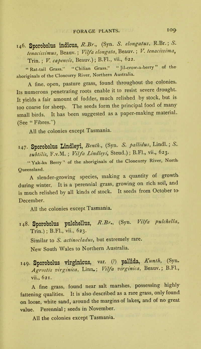 146. Sporobolus indicus, (Syn- elongatus, R.Br.; 6*. tenacissimus, Beauv. ; Vil/a elongata, Beauv. ; V. tenacissima^ Trin.; V. capensis, Beauv.); B.Fl., vii., 622. “Rat-tail Grass.” “Chilian Grass.” “ Jil-crovv-a-berry ” of the- aboriginals of the Cloncurry River, Northern Australia. A fine, open, pasture grass, found throughout the colonies. Its numerous penetrating roots enable it to resist severe drought. It yields a fair amount of fodder, much relished by stock, but is too coarse for sheep. The seeds form the principal food of many small birds. It has been suggested as a paper-making materiaL (See “ Fibres.”) All the colonies except Tasmania. 147. Sporobolus Lindleyi, Benth., (Syn. 6’. palhdus, Lindl.; S. subtiUs, F.v.M. ; Vil/a Lindleyi, Steud.); B.Fl., vii., 623. “ Yak-ka Berry” of the aboriginals of the Cloncurry River, North. Queensland. A slender-growing species, making a quantity of growth, during winter. It is a perennial grass, growing on rich soil, and is much relished by all kinds of stock. It seeds from October to December. All the colonies except Tasmania. 148. Sporobolus pulchellus, R-Br,, (Syn. Vil/a pulchella,. Trin.); B.FL, vii., 623. Similar to actinocladus, but extremely rare. New South Wales to Northern Australia. 149. Sporobolus virginicus, var. (.^) pallida, Kunth, (Syn.. Agrostis virginica, Linn.; Vilfa virginica, Beauv.; B.FL, vii., 621. A fine grass, found near salt marshes, possessing highly fattening qualities. It is also described as a rare grass, only found on loose, white sand, around the margins of lakes, and of no great value. Perennial; seeds in November.