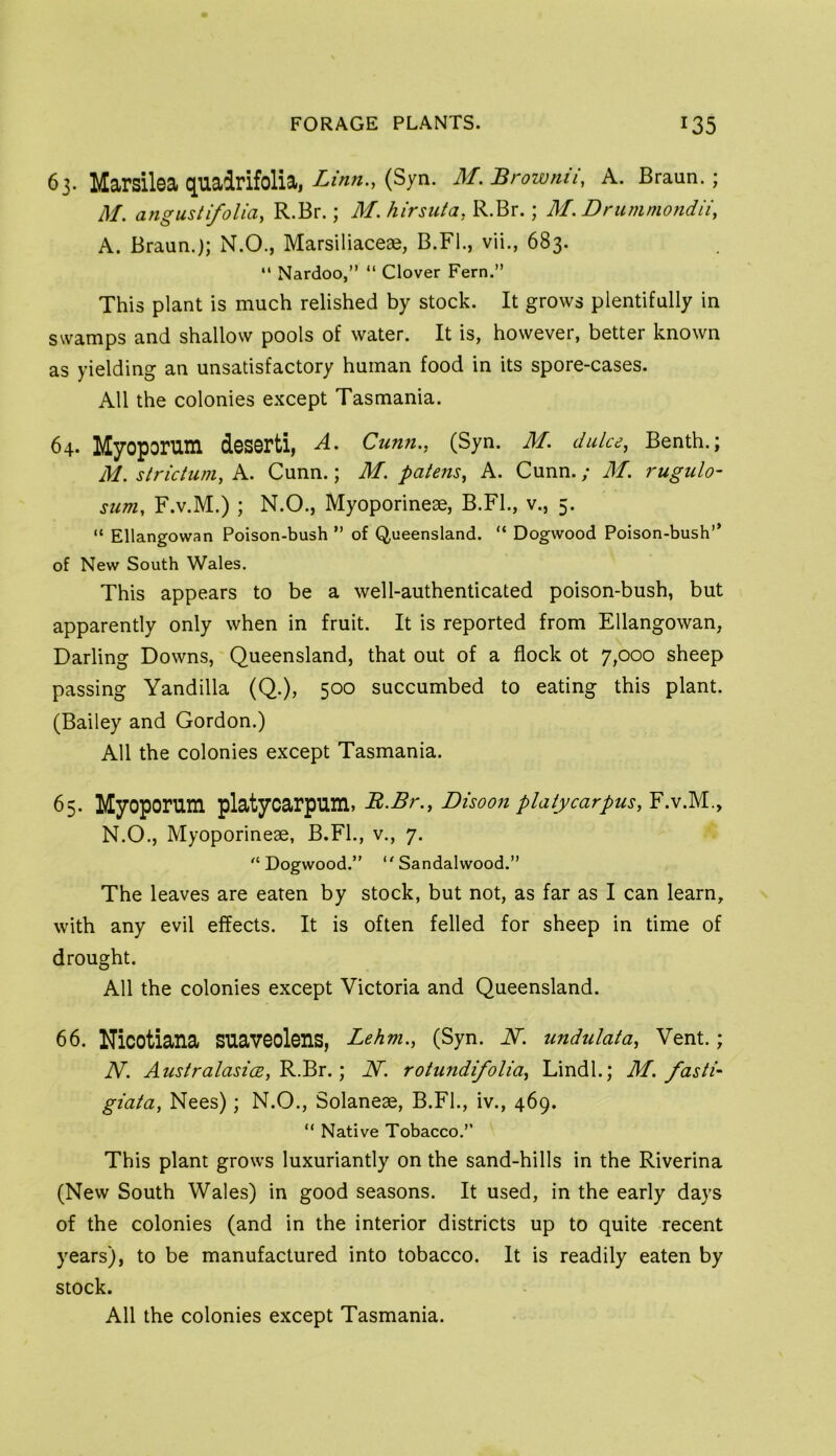 63. Marsilsa quadrifolia, (Syn. M.Browmi, A. Braun.; M. angusti/oliay R.Br.; M. hirsiita, R.Br.; M, Drummotidii, A. Braun.); N.O., Marsiliaceae, B.Fl., vii., 683. “ Nardoo,” “ Clover Fern.” This plant is much relished by stock. It grows plentifully in swamps and shallow pools of water. It is, however, better known as yielding an unsatisfactory human food in its spore-cases. All the colonies except Tasmania. 64. Myoporum deserti, A. Cunn,, (Syn. M. duke, Benth.; M. strictum, A. Cunn.; M. patens^ A. Cunn.; M. rugulo- sum, F.v.M.) ; N.O., Myoporineae, B.Fl., v., 5. “ Ellangowan Poison-bush ” of Queensland. “ Dogwood Poison-bush” of New South Wales. This appears to be a well-authenticated poison-bush, but apparently only when in fruit. It is reported from Ellangowan, Darling Downs, Queensland, that out of a flock ot 7,000 sheep passing Yandilla (Q.), 500 succumbed to eating this plant. (Bailey and Gordon.) All the colonies except Tasmania. 65. Myoporum platyoarpum, R.Br., Disoon platycarpus, F.V.M., N. O., Myoporineae, B.FL, v., 7. Dogwood.” Sandalwood.” The leaves are eaten by stock, but not, as far as I can learn, with any evil effects. It is often felled for sheep in time of drought. All the colonies except Victoria and Queensland. 66. Niootiana suaveolens, Lehm., (Syn. N. undulata, Vent.; N. AustralasicEj^Bx.', N. rotundifolia^ Lindl.; M. fasti- giata, Nees); N.O., Solaneae, B.Fl., iv., 469. “ Native Tobacco.” This plant grows luxuriantly on the sand-hills in the Riverina (New South Wales) in good seasons. It used, in the early days of the colonies (and in the interior districts up to quite recent years), to be manufactured into tobacco. It is readily eaten by stock.