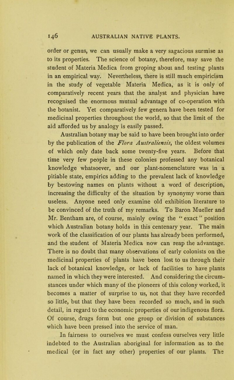 order or genus, we can usually make a very sagacious surmise as to its properties. The science of botany, therefore, may save the student of Materia Medica from groping about and testing plants in an empirical way. Nevertheless, there is still much empiricism in the study of vegetable Materia Medica, as it is only of comparatively recent years that the analyst and physician have recognised the enormous mutual advantage of co-operation with the botanist. Yet comparatively few genera have been tested for medicinal properties throughout the world, so that the limit of the aid afforded us by analogy is easily passed. Australian botany may be said to have been brought into order by the publication of the Flora Auslraliensis, the oldest volumes of which only date back some twenty-five years. Before that time very few people in these colonies professed any botanical knowledge whatsoever, and our plant-nomenclature was in a pitiable state, empirics adding to the prevalent lack of knowledge by bestowing names on plants without a word of description, increasing the difficulty of the situation by synonymy worse than useless. Anyone need only examine old exhibition literature to be convinced of the truth of my remarks. To Baron Mueller and Mr. Bentham are, of course, mainly owing the “ exact ” position which Australian botany holds in this centenary year. The main work of the classification of our plants has already been performed, and the student of Materia Medica now can reap the advantage. There is no doubt that many observations of early colonists on the medicinal properties of plants have been lost to us through their lack of botanical knowledge, or lack of facilities to have plants named in which they were interested. And considering the circum- stances under which many of the pioneers of this colony worked, it becomes a matter of surprise to us, not that they have recorded so little, but that they have been recorded so much, and in such detail, in regard to the economic properties of our indigenous flora. Of course, drugs form but one group or division of substances which have been pressed into the service of man. In fairness to ourselves we must confess ourselves very little indebted to the Australian aboriginal for information as to the medical (or in fact any other) properties of our plants. The