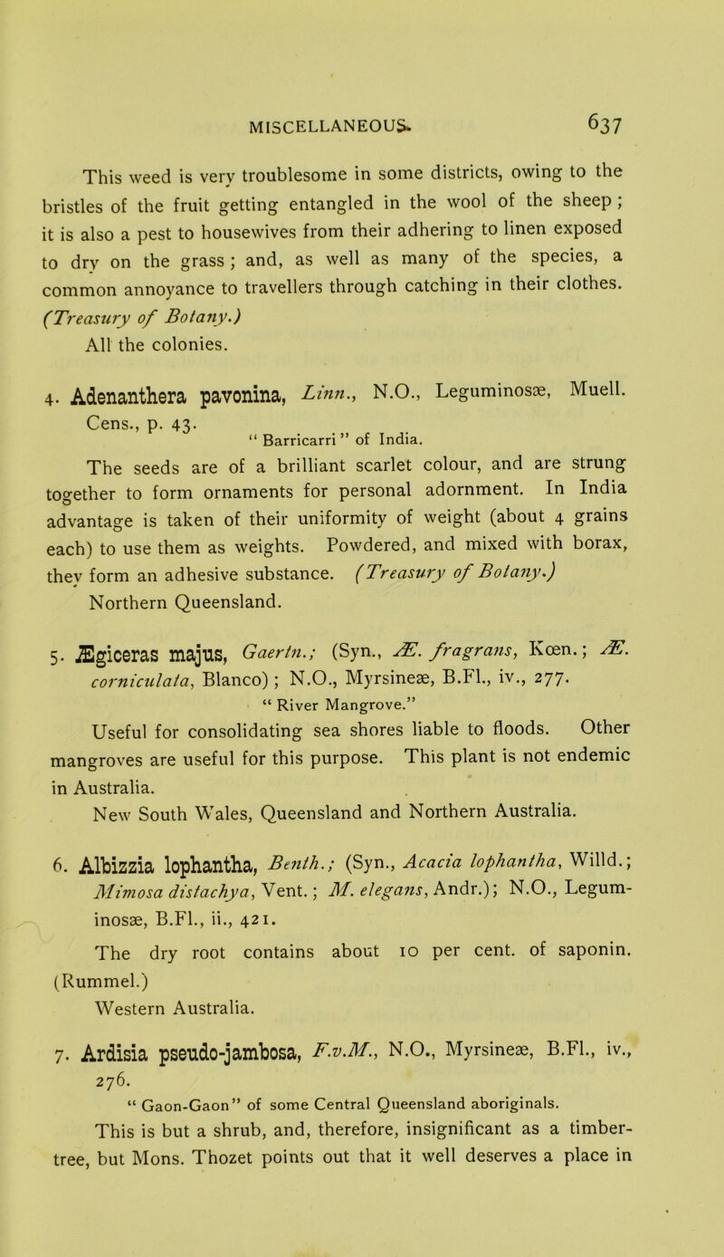 This weed is very troublesome in some districts, owing to the bristles of the fruit getting entangled in the wool of the sheep ; it is also a pest to housewives from their adhering to linen exposed to dry on the grass ; and, as well as many of the species, a common annoyance to travellers through catching in their clothes. (Treastiry of Botany.) All the colonies. 4. Adenanthera pavonina, Linn., N.O., Leguminos®, Muell. Cens., p. 43- “ Barricarri ” of India. The seeds are of a brilliant scarlet colour, and are strung together to form ornaments for personal adornment. In India advantage is taken of their uniformity of weight (about 4 grains each) to use them as weights. Powdered, and mixed with borax, they form an adhesive substance. (Treasufy of Botany.) Northern Queensland. 5. JEgiceraS majus, Gaertn.; (Syn., j^. fragrans, Keen.; corniculata, Blanco); N.O., Myrsine^, B.Fl., iv., 277. “ River Mangrove.” Useful for consolidating sea shores liable to floods. Other mangroves are useful for this purpose. This plant is not endemic in Australia. New South Wales, Queensland and Northern Australia. 6. Albizzia lophantha, Be?ith.; (Syn., Acacia lophantha, Willd.; Mimosa distachya.,V ) M. elegans, hndx.)) N.O., Legum- inosae, B.FL, ii., 421. The dry root contains about 10 per cent, of saponin. (Rummel.) Western Australia. 7. Ardisia pseudo-jambosa, F.V.M., N.O., Myrsineae, B.FL, iv., 276. “ Gaon-Gaon” of some Central Queensland aboriginals. This is but a shrub, and, therefore, insignificant as a timber- tree, but Mons. Thozet points out that it well deserves a place in