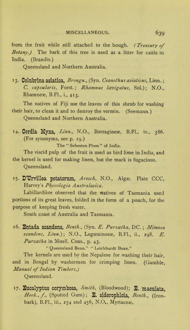 from the fruit while still attached to the bough. (Treasury of Botany.) The bark of this tree is used as a litter for cattle in India. (Brandis.) Queensland and Northern Australia. 13- Colubrina asiatica, Brongn., (Syn. Ceanothus asiatkus.^ Linn.; C. capsularis, Forst.; Rhamnus IcBvigatus, Sol.); N.O., Rhamneae, B.Fl., i., 413. The natives of Fiji use the leaves of this shrub for washing their hair, to clean it and to destroy the vermin. (Seemann.) Queensland and Northern Australia. H- Cordia Myxa, Linn., N.O., Borragineae, B.FL, iv., 386. (For synonyms, see p. 19.) The “ Sebesten Plum ” of India. The viscid pulp of the fruit is used as bird lime in India, and the kernel is used for making linen, but the mark is fugacious. Queensland. 15- D’lTrvillea potatorum, Aresch, N.O., Algae. Plate CCC, Harvey’s Phycologia Australasica. Labillardiere observed that the natives of Tasmania used portions of its great leaves, folded in the form of a pouch, for the purpose of keeping fresh water. South coast of Australia and Tasmania. 16. Entada soandens, Benth., (Syn. E. Purscetha, DC.; Mimosa scandens, Linn); N.O., Leguminosae, B.FL, ii,, 298. E. PurscBtha in Muell. Cens., p. 43. “ Queensland Bean.” “ Leichhardt Bean.” The kernels are used by the Nepalese for washing their hair, and in Bengal by washermen for crimping linen. (Gamble, Manual of Lndian Timbers.) Queensland. 17- Euoalyptus oorymbosa, Smith, (Bloodwood); E. maoulata, Hook., f., (Spotted Gum); E. sidorophloia, Benth., (Iron- bark), B.FL, iii., 254 and 456, N.O., Myrtaceae.