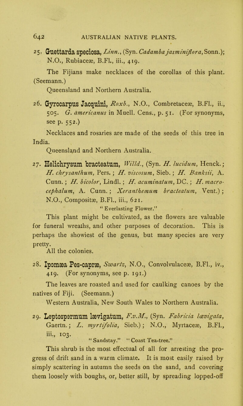 25. Guettarda speciosa, Linn., (Syn. Cadamha jasminijlora, Sonn,); N.O., Rubiaceae, B.Fl., iii., 419. The Fijians make necklaces of the corollas of this plant. (Seemann.) Queensland and Northern Australia. 26. Gyrocarpus Jacquini, Roxb., N.O., Combretaceae, B.Fl., ii., 505. G. americaiius in Muell. Cens., p. 51. (For synonyms, see p. 552.) Necklaces and rosaries are made of the seeds of this tree in India. Queensland and Northern Australia. 27. Helichrysum bracteatum, Willd., (Syn. H. lucidum, Henck.; H. chrysanthum, Pers. ; H. viscosum, Sieb. ; H, Banksii, A. Cunn.; H. bicolor, Lindl. ; H. acuminatum, DC. ; H. macro- cephalum, A. Cunn. ; Xeranthemum bracteatum. Vent.) ; N.O., Compositae, B.FL, iii., 621. “ Everlasting Flower.” This plant might be cultivated, as the flowers are valuable for funeral wreaths, and other purposes of decoration. This is perhaps the showiest of the genus, but many species are very pretty. All the colonies. 28. Ipomsea Pes-caprae, Swartz, N.O., Convolvulaceae, B.FL, iv., 419. (For synonyms, see p. 191.) The leaves are roasted and used for caulking canoes by the natives of Fiji. (Seemann.) Western Australia, New South Wales to Northern Australia. 29. Leptospsrmiim laevigatum, F.V.M., (Syn. Fabrida IcBvigata, Gaertn.; L. myrtifolia, Sieb.); N.O., Myrtaceae, B.FL, iii., 103. ” Sandstay.” ” Coast Tea-tree.” This shrub is the most effectual of all for arresting the pro- gress of drift sand in a warm climate. It is most easily raised by simply scattering in autumn the seeds on the sand, and covering them loosely with boughs, or, better still, by spreading lopped-off