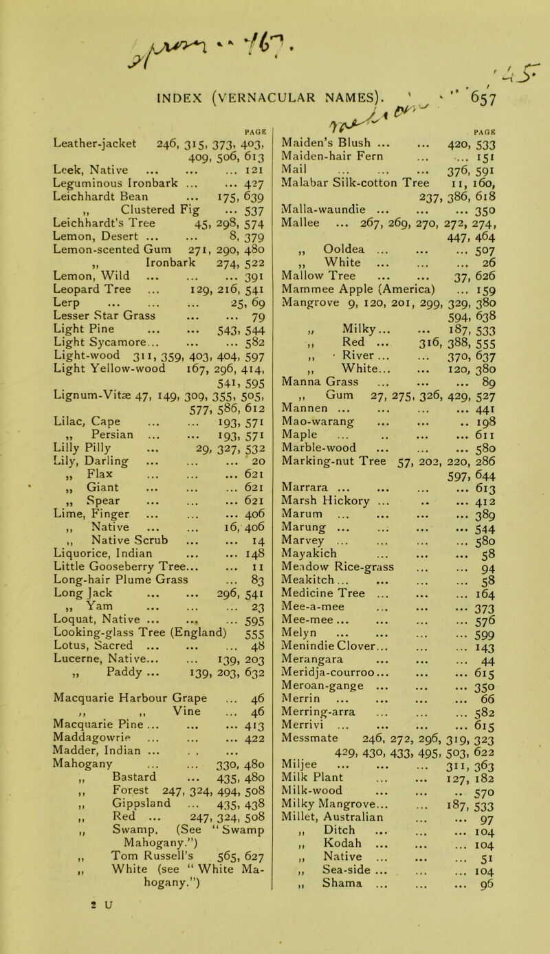 ' J>' INDEX (vernacular NAMES). 657 Leather-jacket PAGE 246, 315. 373. 403. 409, 506, 613 Leek, Native ... ... ... 121 Leguminous Ironbark ... ... 427 Leichhardt Bean ... 175, 639 ,, Clustered Fig ... 537 Leichhardt’s Tree 45, 298, 574 Lemon, Desert ... ... 8, 379 Lemon-scented Gum 271, 290, 480 Ironbark 274, 522 Lemon, Wild Leopard Tree Lerp Lesser Star Grass Light Pine Light Sycamore... Light-wood 311,359, Light Yellow-wood 391 129, 216, 541 25,69 79 ••• 543> 544 582 403, 404, 597 167, 296, 414, 541, 595 Lignum-Vitae 47, 149, 309, 355, 505, 577> 586, 612 Lilac, Cape „ Persian Lilly Pilly ... 29, Lily, Darling „ Flax ,, Giant ,, Spear Lime, Finger ,, Native ,, Native Scrub Liquorice, Indian Little Gooseberry Tree Long-hair Plume Grass Long jack ,, Yam Loquat, Native Looking-glass Tree (England) Lotus, Sacred Lucerne, Native „ Paddy 193. I93> 327. i39> Macquarie Harbour Grape M ,, Vine Macquarie Pine ... Maddagowrie Madder, Indian ... Mahogany ,, Bastard 571 571 532 .. 20 .. 621 .. 621 .. 621 .. 406 6, 406 .. 14 .. 148 11 .. 83 296, 541 23 595 555 ... 48 139. 203 203, 632 46 46 413 422 330. 435 480 480 Forest 247, 324, 494, 508 Gippsland ... 4315, 438 Red ... 247, 324, 508 Swamp. (See “ Swamp Mahogany.”) Tom Russell’s 565, 627 White (see “ White Ma- hogany.”) Maiden’s Blush ... Maiden-hair Fern Mail Malabar Silk-cotton Tree 237, Malla-waundie ... Mallee ... 267, 269, 270, ,, Ooldea ... ,, White Mallow Tree Mammee Apple (America) Mangrove 9, 120, 201, 299, PAGE 420, 533 ... 151 376, 591 II, 160, 386, 618 ••• 350 272, 447. „ Milky... ,, I^ ed ... ,, ' River ... „ White... Manna Grass 274, 464 507 26 626 159 380 638 316, M Mannen Gum 27, 275, 326, Mao-warang Maple Marble-wood Marking-nut Tree 57. 202, Marrara ... Marsh Hickory Marum Marung ... Marvey ... Mayakich Meadow Rice-gras Meakitch ... Medicine Tree Mee-a-mee Mee-mee ... Melyn Menindie Clover Merangara Meridja-courroo Meroan-gange Merrin Merring-arra Merrivi Messmate 246, 272, 296, 429, 430, 433, 495, Miljee Milk Plant Milk-wood Milky Mangrove... Millet, Australian ,, Ditch ,, Kodah ,, Native ,, Sea-side ... ,, Shama ... 37. 329. 594. 187, 533 388, 555 370, 637 120, 380 ... 89 429, 527 ... 441 .. 198 ... 611 ... 580 220, 286 597. 644 613 412 389 544 580 58 94 58 164 373 576 599 143 44 615 350 66 582 615 319. 323 503, 622 311, 363 127, 182 .. 570 187, 533 97 104 104 51 104 96 2 U