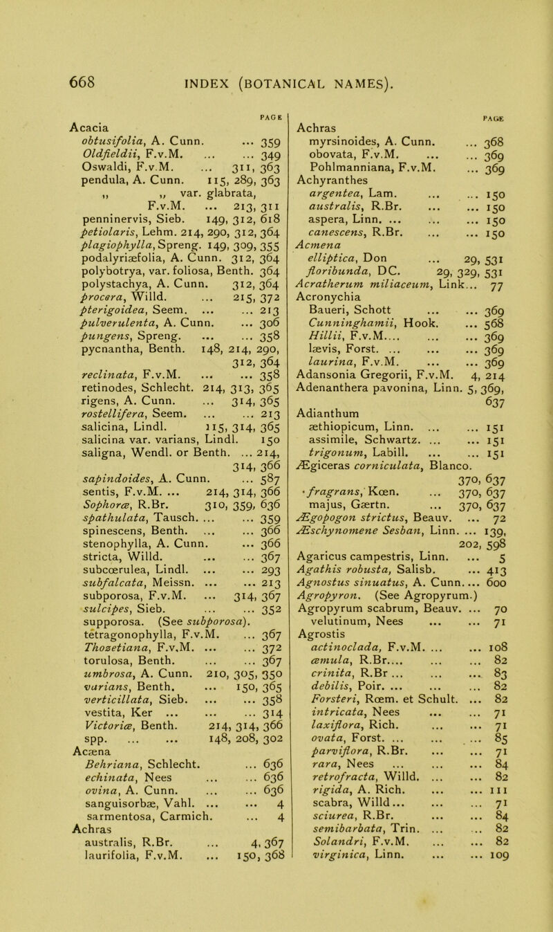 PAGE Acacia ohtusifolia, A. Cunn. ... 359 Oldjieldii, F.v.M. ... ... 349 Oswald!, F.v.M. ... 311, 363 pendula, A. Cunn. 115, 289, 363 ,, „ var. glabrata, F.v.M. ... 213, 311 penninervis, Sieb. 149, 312, 618 petiolaris, Lehm. 214, 290, 312, 364 plagiophylla, 149, 309, 355 podalyriaefolia, A. Cunn. 312, 364 polybotrya, var. foliosa, Benth. 364 polystachya, A. Cunn. 312, 364 procera, Willd. ... 215, 372 pterigoidea, Seem. ... ... 213 pulverulenta, A. Cunn. ... 306 pungens, Spreng. ... ... 358 pycnantha, Benth. 148, 214, 290, 312, 364 reclinata, F.v.M. ... ... 358 retinodes, Schlecht. 214, 313, 365 rigens, A. Cunn. ... 314, 365 rostellifera, Seem. ... ... 213 salicina, Lindl. 115, 314, 365 salicina var. varians, Lindl. 150 saligna, Wendl. or Benth. ... 214, 314, 366 Achras myrsinoides, A. Cunn. obovata, F.v.M. Pohlmanniana, F.v.M. Achyranthes argentea, Lam. australis, R.Br. aspera, Linn. ... canescens, R.Br. Acmena elliptica, Don florihunda, DC. Acratherum miliaceum, Link Acronychia Baueri, Schott Cunninghamii, Hook. Hillii, F.v.M laevis, Forst. ... laurina, F.v.M. Adansonia Gregorii, F.v.M. Adenanthera pavonina, Linn PACVE ... 368 ... 369 ... 369 ... 150 ... 150 ... 150 ... 150 29, 531 29. 329. 531 ... 77 ... 369 ... 568 ... 369 ... 369 ... 369 4, 214 5. 369, Adianthum 637 aethiopicum, Linn. ... 151 assimile, Schwartz. ... ... 151 trigonum, Labill. ... 151 .^giceras cornicidata, Blanco. sapindoides, A. Cunn. ... 587 370, 637 sentis, F.v.M. ... 214, 314, 366 ' fragrans, Keen. ••• 370, 637 Sophorce, R.Br. 310, 359, 636 majus, Gsertn. ••• 370. 637 spathulata, Tausch. 359 ^gopogon strict us, Beauv. 72 spinescens, Benth. 366 ABschynomene Sesban, Linn. ... 139. stenophylla, A. Cunn. ... 366 202, 598 stricta, Willd. subcoerulea, Lindl. 367 Agaricus campestris, Linn. 5 ... 293 Agathis robusta, Salisb. 413 suhfalcata, Meissn. 213 Agnostus sinuatus, A. Cunn.... 600 subporosa, F.v.M. ... 314, 367 Agropyron. (See Agropyrum.) sulcipes, Sieb. 352 Agropyrum scabrum, Beauv. ... 70 supporosa. (See su bporosa). velutinum, Nees • • • • • • 71 tetragonophylla, F.v.M. ... 367 Agrostis Thozetiana, F.v.M. 372 actinoclada, F.v.M. • » • • • • 108 torulosa, Benth. 367 cBmula, R.Br.... • • • • • « 82 umbrosa, A. Cunn. 210, 305, 350 crinita, R.Br ... debilis, Poir. ... • • • • • •. 83 varians, Benth. 150, 365 • ■ • • • • 82 verticillata, Sieb. 35^ Forsteri, Roem. et Schult. ... 82 vestita, Ker ... 314 intricat a, Nees • • • • • • 71 VictoricB, Benth. 214, 314, 366 laxijiora. Rich. • • • • • • 71 spp 148, 208, 302 ovata, Forst. ... • • • . . • 85 Acaena parvijiora, R.Br. • • • • • • 71 Behriana, Schlecht. ... 636 rara, Nees » • • * • • 84 echinata, Nees 636 retrofracta, Willd. • • • • • • 82 ovina, A. Cunn. 636 rigida, A. Rich. • • • • • • 111 sanguisorbae, Vahl. • • • • • • ^ scabra, Willd... • • • « • • 71 sarmentosa, Carmich. ... 4 sciurea, R.Br. « • • • • • 84 Achras semibarbata, Trin. • • • • • • 82 australis, R.Br. 4.367 Solandri, F.v.M. • • • • • • 82 laurifolia, F.v.M. ... 150,368 virginica, Linn. • • • • • • 109