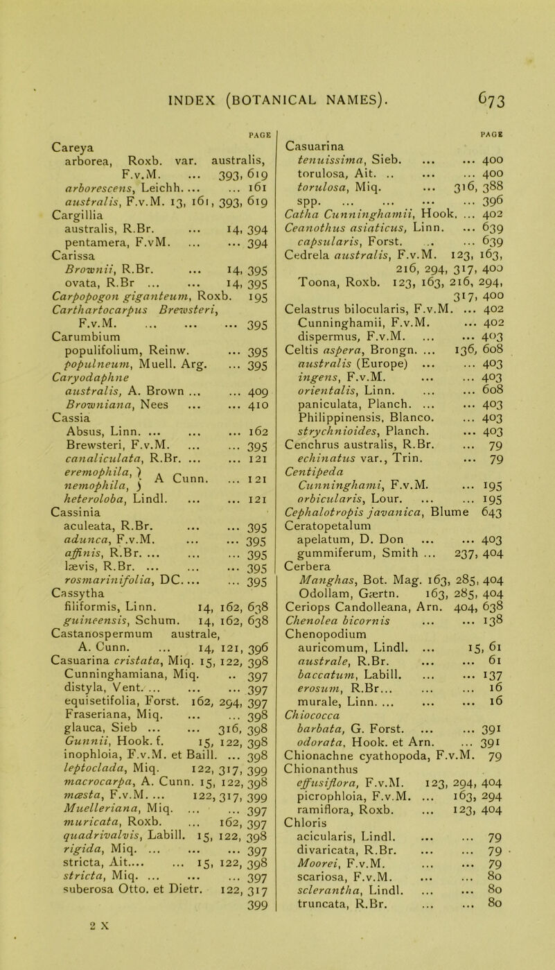 PAGE Careya arborea, Roxb. var. australis, F.v.M. ... 393.619 arborescens, Leichh. ... ... 161 australis, F.v.M. 13, 161, 393, 619 Cargillia australis, R.Br. ... 14, 394 pentamera, F.vM. ... ... 394 Carissa Brownii, R.Br. ... 14, 395 ovata, R.Br 14, 395 Carpopogon giganteum, Roxb. 195 Garth artocarpus Brejvsteri^ F.v.M 395 Carumbium populifolium, Reinw. ... 395 populneuvi, Muell. Arg. ... 395 Caryodaphne australis, A. Brown ... ... 409 Browniana, Nees ... ... 410 Cassia Absus, Linn. ... ... ... 162 Brewsteri, F.v.M. ... ... 395 canaliculata, R.Br. ... ... 121 eremophila, ') k r' f, .7 • A Cunn. ... 121 nemophiLa, ) heteroloba, Lindl. ... ... 121 Cassinia aculeata, R.Br. ... ... 395 adunca, F.v.M. ... ... 395 affinis, R.Br. ... ... ... 395 laevis, R.Br. ... ... ... 395 rosrnarinifolia, DC.... ... 395 Cassytha filiformis, Linn. 14, 162, 638 guineensis, Sebum. 14, 162, 638 Castanospermum australe, A. Cunn. ... 14, 121, 396 Casuarina cristata, Miq. 15, 122, 398 Cunninghamiana, Miq. .. 397 distyla, Vent. ... ... ... 397 equisetifolia, Forst. 162, 294, 397 Fraseriana, Miq. ... ... 398 glauca, Sieb 316, 398 Gunnii, Hook. f. 15, 122, 398 inophloia, F.v.M. et Baill. ... 398 leptoclada, Miq. 122, 317, 399 macrocarpa, A. Cunn. 15, 122,398 mcesta, F.v.M. ... 122,317, 399 Muelleriana, Miq. ... ... 397 muricata, Roxb. ... 162, 397 quadrivalvis, Labill. 15, 122, 398 rigida, Miq. ... ... ... 397 stricta, Ait.... ... 15, 122, 398 stricta, Miq. ... ... ... 397 suberosa Otto, et Dietr. 122, 317 399 PAGE Casuarina tenuissima, Sieb. ... ... 400 torulosa, Ait. .. ... ... 400 torulosa, Miq. ... 3^6, 388 spp 396 Catha Cunninghamii, Hook. ... 402 Ceanothus asiaticus, Linn. ... 639 capsularis, Forst. .. ... 639 Cedrela australis, F.v.M. 123, 163, 216, 294, 317, 400 Toona, Roxb. 123, 163, 216, 294, 317, 400 Celastrus bilocularis, F.v.M. ... 402 Cunninghamii, F.v.M. ... 402 dispermus, F.v.M. ... 403 Celtis aspera, Brongn. ... 136, 608 australis (Europe) ... 403 ingens, F.v.M. ... 403 orientalis, Linn. ... 608 paniculata. Planch. ... ... 403 Philippinensis, Blanco. ... 403 strychnioides. Planch. ... 403 Cenchrus australis, R.Br. ... 79 echinatus var., Trin. ... 79 Centipeda Cunninghami, F.v.M. ... 195 orbicularis. Lour. ... 195 Cephalotropis javanica, Blume 643 Ceratopetalum apelatum, D. Don ... 403 gummiferum. Smith ... 237, 404 Cerbera Manghas, Bot. Mag. 163, 2851404 Odollam, G?ertn. 163, 285, 404 Ceriops Candolleana, Arn. 404, 638 Chenolea bicornis ... 138 Chenopodium auricomum, Lindl. 15, 61 australe, R.Br. ... 61 baccatum, Labill. ••• 137 erosum, R.Br... murale, Linn. ... 16 ... 16 Chiococca barbata, G. Forst. ... 391 odorata. Hook, et Arn. ... 391 Chionachne cyathopoda, F. v.M. 79 Chionanthus effusiflora, F.v.M. 123, 294, 404 picrophloia, F.v.M. ... 163, 294 ramiflora, Roxb. 123, 404 Chloris acicularis, Lindl. ... 79 divaricata, R.Br. ... 79 Moorei, F.v.M. ... 79 scariosa, F.v.M. ... 80 sclerantha, Lindl. ... 80 truncata, R.Br. ... 80