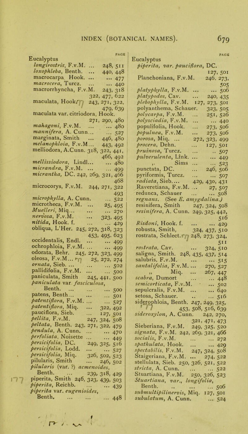 PAGE Eucalyptus lo7ig-irostris, F.v.M. ... 248,511 loxophleba, Benth. ... 440, 448 macrocarpa Hook. ... ... 477 macrocera, Turcz. ... ... 440 macrorrhyncha, F.v.M. 243, 318 322, 477, 622 maculata, Hook/]T 243,271,322, , ' 479. 639 maculata var. citriodora, Hook. 271, 290, 480 mahagoni, F.v.M 480 mannifera, A. Cunn... ... 527 marginata, Smith ... 446, 480 ntelanophloia, F.v.M... 443, 492 melliodora, A.Cunn. 318, 322, 441, 466, 492 mellissiodora, Lindl 480 micra7idra^ F.v.M. ... ... 499 micrantha, DC. 242, 269, 321,466 468 microcorys, F.v.M. 244, 271, 322 493 mtcrophylla, A. Cunn. ... 522 microtheca, F.v.M. ... 25, 495 Muelleri, Miq... ... ... 270 nervosa, F.v.M. ... 323, 495 nitida^ Hook. f. ... ... 429 obliqua, L’Her. 245, 272, 318, 323 453, 495. 623 occidentahs, Endl 499 ochrophloia, F.v.M 499 odorata, Behr. 245, 272, 323, 499 oleosa, F.v.M... 25, 272, 274 ornata, Sieb. ... ... ... 502 pallidifolia, F.v.M. ... ... 500 paniculata. Smith 245, 441, 500 paniculata var fasciculosa, Benth 500 patens, Benth 501 patentiflora, F.v.M. ... ... 527 patentiflora, Miq. ... 322, 492 pauciflora, Sieb. ... 127, 501 pellita, F.v.M. 247, 324, 508 peltata, Benth. 243, 271, 322, 479 pendula, A. Cunn. ... ... 470 perfoliata, Noisette ... ... 44g persicifolia, DC. 249, 325, 516 persicifolia, Lodd. ... ... 527 , persicifolia, Miq. 326, 502, 523 pilularis. Smith ... 246, 502 pilularis (var. ?) acmenoides, Benth. ... 239, 318, 429 iTy piperita. Smith 246, 323, 439, 503 piperita, Reichb. ... ... 439 piperita var. eugenioides, Benth 448 PAGE Eucalyptus piperita, var. pauciflora, DC. 127,501 Planchoniana, F.v.M. 246. 273, 505 platyphylla, F.v.M. ... ... 506 platypodos, Cav. ... 240, 435 plebophylla, F.v.M. 127, 273, 501 polyanthema, Schauer. 323, 505 polycarpa, F.v.M. ... 251, 526 polysciadia, F.v.M. ... ... 440 populifolia, Hook. ... 273, 506 populnea, F.v.M. ... 273, 506 porosa, Miq. ... 272, 323, 499 procera, Dehn. ... 127, 501 pruinosa, Turcz. ... .. 507 pnlveriilenta, Link. ... ... 449 ,• Sims 523 punctata, DC. ... 246, 506 pyriformis, Turcz. ... ... 507 radiata, Sieb 429, 430, 431 Raveretiana, F.v.M. ... 27, 507 redunca, Schauer ... ... 508 regnans. (See E. amygdalina.) resinifera, Smith 247, 324, 508 resinifera, A. Cunn. 249, 325, 442, 516 Risdoni, Hook. f. ... ... 429 robusta. Smith, 324, 437, 510 rostrata, Schlect.i’^n 248, 273, 324, 511 rostrata, Cav. ... 324, 510 saligna, Smith. 248, 435, 437, 514 salubris, F.v.M. ... ... 515 sa^ttalifolia, F.v.M. ... 270, 527 ,, Miq. ... 267, 447 scabra, Dumort ... ... 448 seinicorticata, F.v.M. “ ... 502 sepulcralis, F.v.M. ... ... 640 setosa, Schauer. .. ... 516 siderophloia, Benth. 247, 249, 325, 453, 508, 516, 639 sideroxylon, A. Cunn. 242, 270, 321,471,473 Sieberiana, F.v.M. 249, 325. 520 signata, F.v.M. 242, 269, 321, 466 socialis, F.v.M. ... ... 272 spathulata, Hook. ... ... 429 spectabilis, F.v.M. 247, 324, 508 Staigeriana, F.v.M. ... 274,522 stellulata, Sieb. 250, 326, 521, 522 stricta, A. Cunn. ... ... 522 Stuartiana, P'.v.M. 250, 326, 523 Stuartiana, var., longifolia, Benth. .. ... ... 506 submultipilinervis, Miq. 127, 501 subulatum, A. Cunn. ... 524 f . r~^ j
