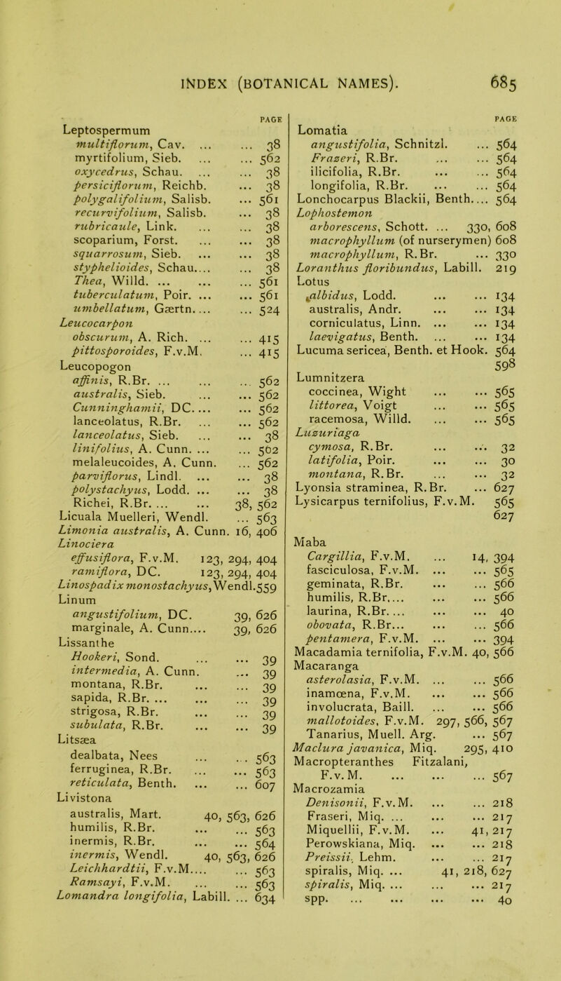 PAGE Leptospermum niultifloru77i, Cav. ... ... 38 myrtifolium, Sieb. ... ... 562 oxycedrus, Schau. ... ... 38 persicijiormn, Reichb, ... 38 polygalifolium, Salisb. ... 561 recurvifolium^ Salisb. ... 38 rubricaule, Link. ... ... 38 scoparium, Forst. ... ... 38 sqiiarrosmn, Sieb. ... ... 38 styphelioides^ Schau.... ... 38 Thea^ Willd. ... ... ... 561 tuberculatum, Poir. ... ... 561 uvibellatum, ... ... 524 Leucocarp07i obscurum, A. Rich. ... ... 415 pittosporoidesy F.v.M. ... 415 Leucopogon affinis, R.Br. ... ... ... 562 australisy Sieb. ... ... 562 Cicnningha77iii, DC. ... ... 562 lanceolatus, R.Br. ... ... 562 lanceolatus, Sieb. ... ... 38 linifolius, A. Cunn. ... ... 5O2 melaleucoides, A, Cunn. ... 562 parvijlorus, Lindl. ... ... 38 polystachyiis, Lodd. ... ... 38 Richei, R.Br. ... ... 38, 562 Licuala Muelleri, Wendl. ... 563 Linionia australis^ A. Cunn. 16, 406 Linociera effusiflora, F.v.M. 123, 294, 404 ramifloray DC. 123, 294, 404 Linospadix mo7tostachyuSySSl Lin urn angustifolium, DC. marginale, A. Cunn.... Lissanthe Hookeri, Sond. intermedia, A. Cunn. montana, R.Br. sapida, R.Br strigosa, R.Br. subulata, R.Br. Litsaea dealbata, Nees ferruginea, R.Br. reticulata, Benth. Livistona 39. 626 39, 626 ••• 39 -• 39 ••• 39 ••• 39 ••• 39 ••• 39 • • 563 ••• 563 ... 607 australis, Mart, humilis, R.Br. inermis, R.Br. 40, 563. 626 ... 563 564 40,563.626 Leichhardtii, F.v.M ... ^63 Ramsayi, F.v.M. ... ... 563 Lomandra longifolia, Labill. ... 634 inermis, Wendl. Lomatia PAGE angustifolia, Schnitzl. ... 564 Frazeri, R.Br. ... 564 ilicifolia, R.Br. ... 564 longifolia, R.Br. ... 564 Lonchocarpus Blackii, Benth— 564 Lophostemon arborescens, Schott. ... 330, 608 macrophyllum (of nurserymen) 608 macrophyllum, R.Br. ••• 330 Loranthus jioribuixdus, Labill. 219 Lotus ^albidus, Lodd. ... 134 australis, Andr. ... 134 corniculatus, Linn. ... ... 134 laevigatus, Benth. ... 134 Lucuma sericea, Benth. et Hook. 564 598 Lumnitzera coccinea, Wight ••• 565 littorea, Voigt ••• 565 racemosa, Willd. ••• 565 Luzuriaga cymosa, R.Br. 32 latifolia, Poir. ... 30 montana, R.Br. ... 32 Lyonsia straminea, R.Br. ... 627 Lysicarpus ternifolius, F.v. M. 565 627 Maba Cargillia, F.v.M. 14. 394 fasciculosa, F.v.M. ••• 565 geminata, R.Br. ... 566 humilis, R.Br,... ... 566 laurina, R.Br. ... ... 40 obovata, R.Br... ... 566 pentamera, F.v.M. ••• 394 Macadamia ternifolia, F.v.M. 40, 566 Macaranga asterolasia, F.v.M. ... 566 inamoena, F.v.M. ... 566 involucrata, Baill. ... 566 mallotoides, F.v.M. 297, 566, 567 Tanarius, Muell. Arg. ... 567 Madura java^iica, Miq. 295, 410 Macropteranthes Fitzalani, F.v.M. ... 567 Macrozamia Denisonii, F.v.M. ... 218 Fraseri, Miq. ... ... 217 Miquellii, F.v.M. 41, 217 Perowskiana, Miq. ... 218 Preissii._ Lehm. ... 217 spiralis, Miq. ... 41, 218, 627 spiralis, Miq. ... ... 2.7