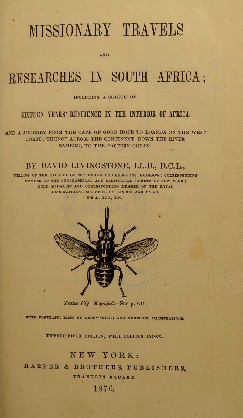 MISSIONARY TRAVELS AND RESEARCHES IN SOUTH AFRICA; INCLUDING A SKETCH OF SIXTEEN YEARS’ RESIDENCE IN THE INTERIOR OF AFRICA, AND A JOURNEY FROM THE CAPE OF GOOD HOPE TO LOANDA ON THE WEST COAST; THENCE ACROSS THE CONTINENT, DOWN THE RIVER ZAMBESI, TO THE EASTERN OCEAN. BY DAVID LIVINGSTONE, LL.D., D.C.L., TBLLOW OF THE FACULTY OF PHYSICIANS AND SURGEONS, GLASGOW; CORRESPONDING MEMBER OF THE GEOGRAPHICAL AND STATISTICAL SOCIETY OF NEW YORK ; GOLD MEDALIST AND CORRESPONDING MEMBEE OF THE ROYAL GEOGRAPHICAL SOCIF.TIES OF LONDON AND PARIS, ■ F.S.A., ETO., ETC. Tsetse Fly—Magnified.—See p. 612. WITH PORTRAIT; MAPS BY ARROWSMITIi; AND NUMEROU8 ILLUSTRATION*. twenty-fifth edition, with copious index. N E XV YORK: HARPER & BROTHERS, PUBLISHERS, FRANKLIN SQUARE. 1876.