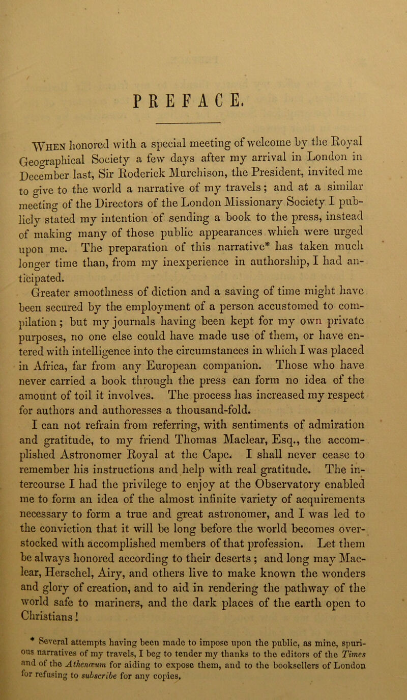 PREFACE. When honored with a special meeting of welcome by the Royal Geographical Society a few days after my arrival in London in December last, Sir Roderick Murchison, the President, invited me to give to the world a narrative of my travels; and at a similar meeting of the Directors of the London Missionary Society I pub- licly stated my intention of sending a book to the press, instead of making many of those public appearances which were urged upon me. The preparation of this narrative* has taken much longer time than, from my inexperience in authorship, I had an- ticipated. Greater smoothness of diction and a saving of time might have been secured by the employment of a person accustomed to com- pilation ; but my journals having been kept for my own private purposes, no one else could have made use of them, or have en- tered with intelligence into the circumstances in which I was placed in Africa, far from any European companion. Those who have never carried a book through the press can form no idea of the amount of toil it involves. The process has increased my respect for authors and authoresses a thousand-fold. I can not refrain from referring, with sentiments of admiration and gratitude, to my friend Thomas Maclear, Esq., the accom- plished Astronomer Royal at the Cape. I shall never cease to remember his instructions and help with real gratitude. The in- tercourse I had the privilege to enjoy at the Observatory enabled me to form an idea of the almost infinite variety of acquirements necessary to form a true and great astronomer, and I was led to the conviction that it will be long before the world becomes over- stocked with accomplished members of that profession. Let them be always honored according to their deserts ; and long may Mac- lear, Herschel, Airy, and others live to make known the wonders and glory of creation, and to aid in rendering the pathway of the world safe to mariners, and the dark places of the earth open to Christians! * Several attempts having been made to impose upon the public, as mine, spuri- ous narratives of my travels, I beg to tender my thanks to the editors of the Times and of the Athcrmum for aiding to expose them, and to the booksellers of London tor refusing to subscribe for any copies.