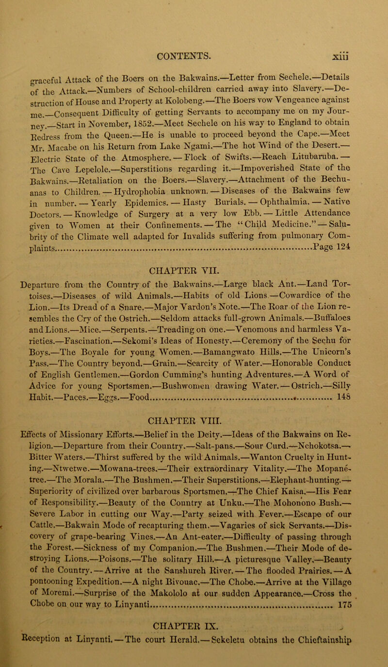 graceful Attack of the Boers on the Bakwains.—Letter from Sechele.— Details of the Attack.—Numbers of School-children carried away into Slavery.—De- struction of House and Property at Kolobeng.—The Boers vow Vengeance against me- Consequent Difficulty of getting Servants to accompany me on my Jour- ney-Start in November, 1852.—Meet Sechele on his way to England to obtain Bedress from the Queen.—He is unable to proceed beyond the Cape.—Meet Mr. Macabe on his Return from Lake Ngami.—The hot Wind of the Desert.— Electric State of the Atmosphere. — Flock of Swifts.—Reach Litubaruba. — The Cave Lepelole.—Superstitions regarding it.—Impoverished State of the Bakwains.—Retaliation on the Boers.—Slavery.—Attachment of the Bechu- anas to Children.—Hydrophobia unknown.—Diseases of the Bakwains few in number. — Yearly Epidemics. — Hasty Burials. — Ophthalmia. — Native Doctors. — Knowledge of Surgery at a very low Ebb. — Little Attendance given to Women at their Confinements. — The “Child Medicine.” — Salu- brity of the Climate well adapted for Invalids suffering from pulmonary Com- plaints Page 124 CHAPTER VII. Departure from the Country of the Bakwains.—Large black Ant.—Land Tor- toises.—Diseases of wild Animals.—Habits of old Lions—Cowardice of the Lion.—Its Dread of a Snare.—Major Vardon’s Note.—The Roar of the Lion re- sembles the Cry of the Ostrich.—Seldom attacks full-grown Animals.—Buffaloes and Lions.—Mice.—Serpents.—Treading on one.—Venomous and harmless Va- rieties.—Fascination.—Sekomi’s Ideas of Honesty.—Ceremony of the Sechu for Boys.—The Boyale for young Women.—Bamangwato Hills.—The Unicorn’s Pass.—The Country beyond.—Grain.—Scarcity of Water.—Honorable Conduct of English Gentlemen.—Gordon Cumming’s hunting Adventures.—A Word of Advice for young Sportsmen.—Bushwomen drawing Water. — Ostrich.—Silly Habit. —Paces.—Eggs.—Food. 14S CHAPTER VIII. Effects of Missionary Efforts.—Belief in the Deity.—Ideas of the Bakwains on Re- ligion.—Departure from their Country.—Salt-pans.—Sour Curd.—Nchokotsa.— Bitter Waters.—Thirst suffered by the wild Animals.—Wanton Cruelty in Hunt- ing.—Ntwetwe.—Mowana-trees.—Their extraordinary Vitality.—The Mopane- tree.—The Morala.—The Bushmen.—Their Superstitions.—Elephant-hunting.— Superiority of civilized over barbarous Sportsmen.—The Chief Kaisa.—His Fear of Responsibility.—Beauty of the Country at Unku.—The Mohonono Bush.— Severe Labor in cutting our Way.—Party seized with Fever.—Escape of our Cattle.—Bakwain Mode of recapturing them.—Vagaries of sick Servants.—Dis- covery of grape-bearing Vines.—An Ant-eater.—Difficulty of passing through the Forest.—Sickness of my Companion.—The Bushmen.—Their Mode of de- stroying Lions.—Poisons.—The solitary Hill.—A picturesque Valley.—Beauty of the Country. — Arrive at the Sanshureh River. — The flooded Prairies.—A pontooning Expedition.—A night Bivouac.—The Chobe.—Arrive at the Village of Moremi.—Surprise of the Makololo at our sudden Appearance.—Cross the Chobe on our way to Linyanti 175 CHAPTER IX. Reception at Linyanti.—The court Herald.— Sckeletu obtains the Chieftainship