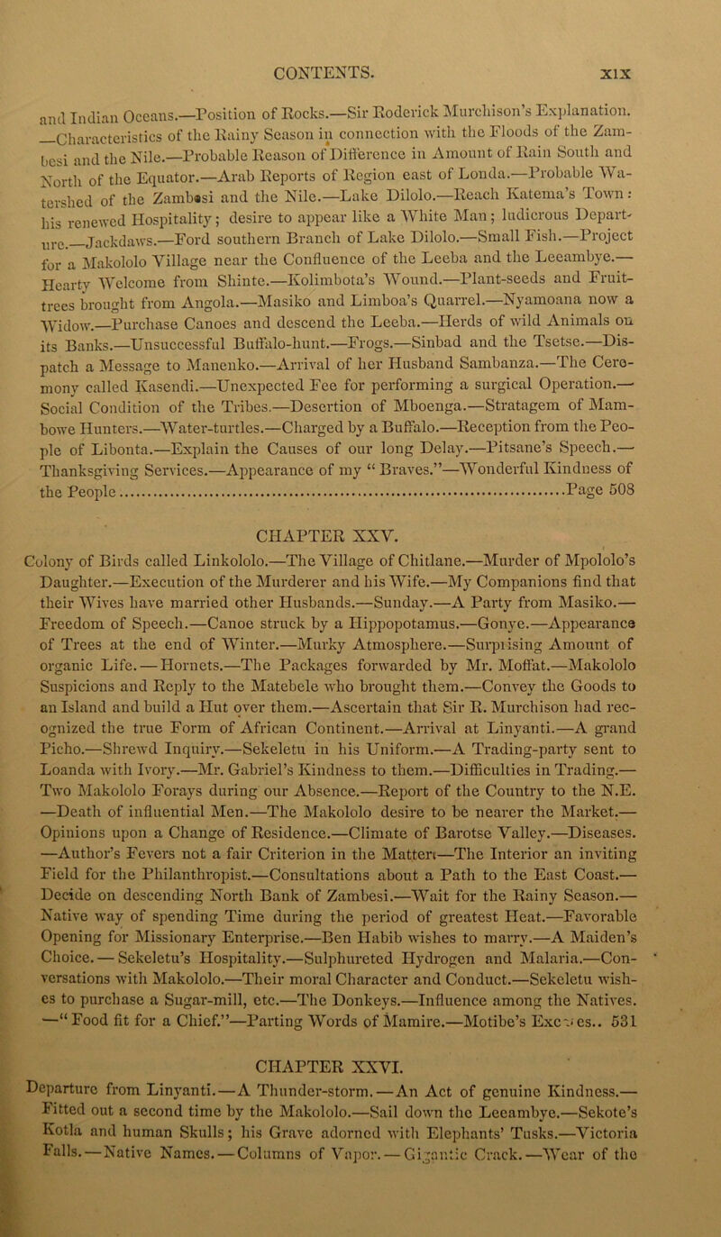 niul Indian Oceans.—Position of Rocks.—Sir Roderick Murchison’s Explanation. Characteristics of the Rainy Season in connection with the Floods of the Zam- besi and the Nile.—Probable Reason of Difference in Amount of Rain South and North of the Equator.—Arab Reports of Region east of Londa.—Probable Wa- tershed of the Zambasi and the Nile.—Lake Dilolo.—Reach Ivatema’s Town: his renewed Hospitality; desire to appear like a White Man; ludicrous Depart- nrc> Jackdaws.—Ford southern Branch of Lake Dilolo.—Small Fish.—Project for a Makololo Village near the Confluence of the Leeba and the Leeambye.— Hearty Welcome from Shinte.—Kolimbota’s Wound.—Plant-seeds and Fruit- trees brought from Angola.—Masiko and Limboa’s Quarrel.—Nyamoana now a Widow.—Purchase Canoes and descend the Leeba.—Herds of wild Animals on its Banks.—Unsuccessful Buffalo-hunt.—Frogs.—Sinbad and the Tsetse.—Dis- patch a Message to Manenko.—Arrival of her Husband Sambanza.—The Cere- mony called Kasendi.—Unexpected Fee for performing a surgical Operation.— Social Condition of the Tribes.—Desertion of Mboenga.—Stratagem of Mam- bowe Hunters.—Water-turtles.—Charged by a Buffalo.—Reception from the Peo- ple of Libonta.—Explain the Causes of our long Delay.—Pitsane’s Speech.—■ Thanksgiving Services.—Appearance of my “Braves.”—Wonderful Kindness of the People Page 508 CHxlPTER XXV. Colony of Birds called Linkololo.—The Village of Chitlane.—Murder of Mpololo’s Daughter.—Execution of the Murderer and his Wife.—My Companions find that their Wives have married other Husbands.—Sunday.—A Party from Masiko.— Freedom of Speech.—Canoe struck by a Hippopotamus.—Gonye.—Appearance of Trees at the end of Winter.—Murky Atmosphere.—Surpiising Amount of organic Life. — Hornets.—The Packages forwarded by Mr. Moffat.—Makololo Suspicions and Reply to the Matebele who brought them.—Convey the Goods to an Island and build a Hut over them.—Ascertain that Sir R. Murchison had rec- ognized the true Form of African Continent.—Arrival at Linyanti.—A grand Picho.—Shrewd Inquiry.—Sekeletu in his Uniform.—A Trading-party sent to Loanda with Ivory.—Mr. Gabriel’s Kindness to them.—Difficulties in Trading.— Two Makololo Forays during our Absence.—Report of the Country to the N.E. —Death of influential Men.—The Makololo desire to be nearer the Market.— Opinions upon a Change of Residence.—Climate of Barotse Valley.—Diseases. —Author’s Fevers not a fair Criterion in the Matten—The Interior an inviting Field for the Philanthropist.—Consultations about a Path to the East Coast.— Decide on descending North Bank of Zambesi.—Wait for the Rainy Season.— Native way of spending Time during the period of greatest Heat.—Favorable Opening for Missionary Enterprise.—Ben Habib wishes to marry.—A Maiden’s Choice. — Sekeletu’s Hospitality.—Sulphureted Hydrogen and Malaria.—Con- versations with Makololo.—Their moral Character and Conduct.—Sekeletu wish- es to purchase a Sugar-mill, etc.—The Donkeys.—Influence among the Natives. —“Food fit for a Chief.”—Parting Words of Mamire.—Motibe’s Excves.. 531 CHAPTER XXVI. Departure from Linyanti.—A Thunder-storm.—An Act of genuine Kindness.— litted out a second time by the Makololo.—Sail down the Leeambye.—Sekote’s Kotla and human Skulls; his Grave adorned with Elephants’ Tusks.—Victoria Falls.—Native Names. — Columns of Vapor. — Gigantic Crack.—Wear of the