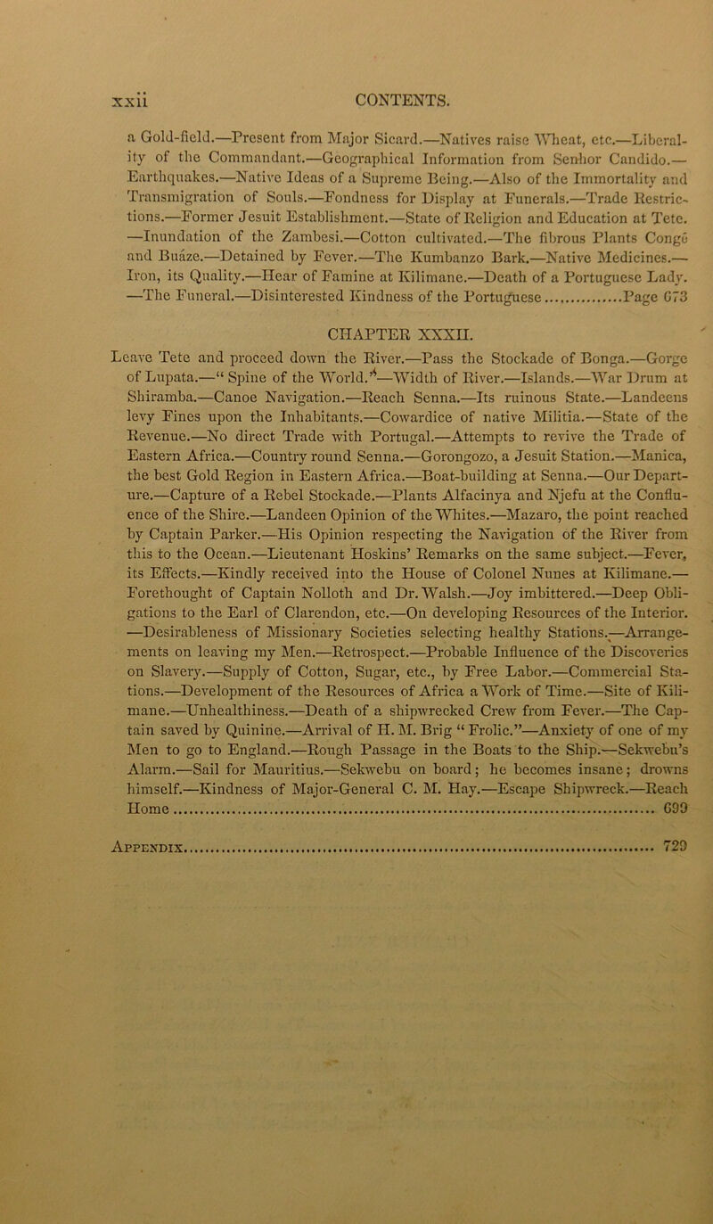 n Gold-field.—Present from Major Sicard.—Natives raise Wheat, etc.—Liberal- ity of the Commandant.—Geographical Information from Senhor Candido.— Earthquakes.—Native Ideas of a Supreme Being.—Also of the Immortality and Transmigration of Souls.—Fondness for Display at Funerals.—Trade Restric- tions.—Former Jesuit Establishment.—State of Religion and Education at Tete. —Inundation of the Zambesi.—Cotton cultivated.—The fibrous Plants Conge and Buaze.—Detained by Fever.—The Kumbanzo Bark.—Native Medicines.— Iron, its Quality.—Hear of Famine at Ivilimane.—Death of a Portuguese Lady. —The Funeral.—Disinterested Kindness of the Portuguese Page C73 CHAPTER XXXH. Leave Tete and proceed down the River.—Pass the Stockade of Bonga.—Gorge of Lupata.—“ Spine of the World.—Width of River.—Islands.—War Drum at Shiramba.—Canoe Navigation.—Reach Senna.—Its ruinous State.—Landeens levy Fines upon the Inhabitants.—Cowardice of native Militia.—State of the Revenue.—No direct Trade with Portugal.—Attempts to revive the Trade of Eastern Africa.—Country round Senna.—Gorongozo, a Jesuit Station.—Manica, the best Gold Region in Eastern Africa.—Boat-building at Senna.—Our Depart- ure.—Capture of a Rebel Stockade.—Plants Alfacinya and Njefu at the Conflu- ence of the Shire.—Landeen Opinion of the Whites.—Mazaro, the point reached by Captain Parker.—His Opinion respecting the Navigation of the River from this to the Ocean.—Lieutenant Hoskins’ Remarks on the same subject.—Fever, its Effects.—Kindly received into the House of Colonel Nunes at Kilimane.— Forethought of Captain Nolloth and Dr. Walsh.—Joy imbittered.—Deep Obli- gations to the Earl of Clarendon, etc.—On developing Resources of the Interior. •—Desirableness of Missionary Societies selecting healthy Stations.;—Arrange- ments on leaving my Men.—Retrospect.—Probable Influence of the Discoveries on Slavery.—Supply of Cotton, Sugar, etc., by Free Labor.—Commercial Sta- tions.—Development of the Resources of Africa a Work of Time.—Site of Kili- mane.—Unhealthiness.—Death of a shipwrecked Crew from Fever.—The Cap- tain saved by Quinine.—Arrival of II. M. Brig “ Frolic.”—Anxiety of one of my Men to go to England.—Rough Passage in the Boats to the Ship.—Sekwebu’s Alarm.—Sail for Mauritius.—Sekwebu on board ; he becomes insane; drowns himself.—Kindness of Major-General C. M. Hay.—Escape Shipwreck.—Reach Home 699 Appendix 729