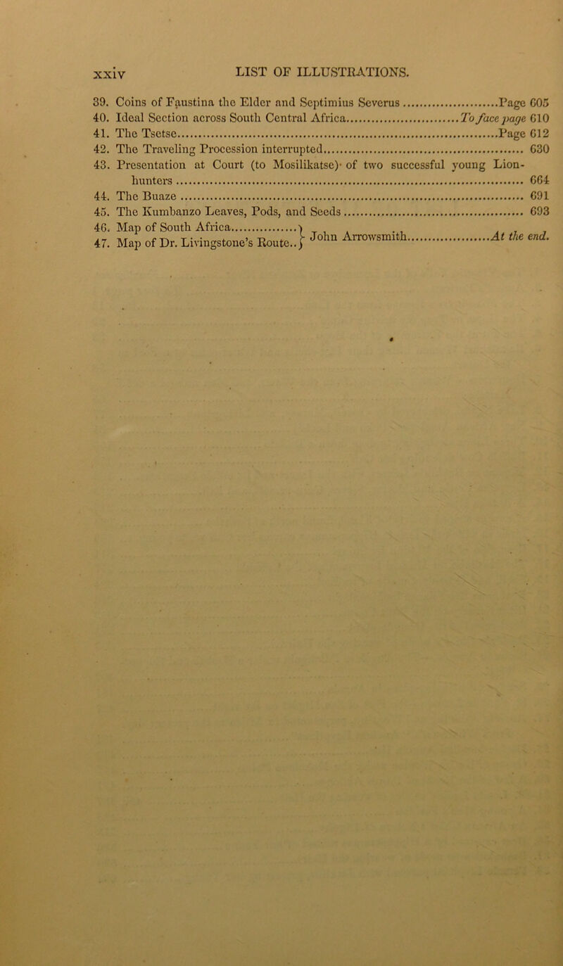 39. Coins of Faustina the Elder and Septimius Severus Page 005 40. Ideal Section across South Central Africa To face page CIO 41. The Tsetse Fage 012 42. The Traveling Procession interrupted 030 43. Presentation at Court (to Mosilikatse)- of two successful young Lion- hunters 004 44. The Buaze 091 45. The Kumbanzo Leaves, Pods, and Seeds 093 47. Map of Dr. Livingstone's Route..[ Jolm Arrowsmith At the end. 4