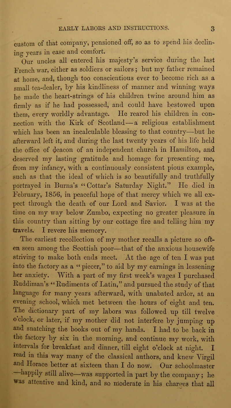 custom of that company, pensioned off, so as to spend his declin- ing years in ease and comfort. Our uncles all entered his majesty’s service during the last French war, either as soldiers or sailors ; hut my father remained at home, and, though too conscientious ever to become rich as a small tea-dealer, by his kindliness of manner and winning ways he made the heart-strings of his children twine around him as firmly as if he had possessed, and could have bestowed upon them, every worldly advantage, tie reared his children in con- nection with the Kirk of Scotland—a religious establishment which has been an incalculable blessing to that country—but he afterward left it, and during the last twenty years of his life held the office of deacon of an independent church in Hamilton, and deserved my lasting gratitude and homage for presenting me, from my infancy, with a continuously consistent pious example, such as that the ideal of which is so beautifully and truthfully portrayed in Burns’s “Cottar’s Saturday Night.” He died in February, 1856, in peaceful hope of that mercy which we all ex- pect through the death of our Lord and Savior. I was at the time on my wTay below Zumbo, expecting no greater pleasure in this country than sitting by our cottage fire and telling him my travels. I revere his memory. The earliest recollection of my mother recalls a picture so oft- en seen among the Scottish poor—that of the anxious housewife striving to make both ends meet. At the age of ten I was put into the factory as a “ piecer,” to aid by my earnings in lessening her anxiety. With a part of my first week’s wages I purchased Kuddiman’s “Rudiments of Latin,” and pursued the study of that language for many years afterward, with unabated ardor, at an evening school, which met between the hours of eight and ten. The dictionary part of my labors was followed up till twelve o clock, or later, if my mother did not interfere by jumping up and snatching the books out of my hands. I had to be back in the factory by six in the morning, and continue my work, with intervals for breakfast and dinner, till eight o’clock at night. I read in this way many of the classical authors, and knew Virgil and Horace better at sixteen than I do now. Our schoolmaster happily still alive—was supported in part by the company ; he was attentive and kind, and so moderate in his charges that all