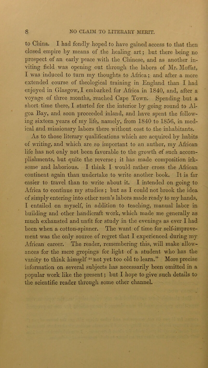 s NO CLAIM TO LITERARY MERIT. to China. I had fondly hoped to have gained access to that then closed empire by means of the healing art; hut there being no prospect of an early peace with the Chinese, and as another in- viting field was opening out through the labors of Mr. Moffat, I was induced to turn my thoughts to Africa; and after a more extended course of theological training in England than I had enjoyed in Glasgow, I embarked for Africa in 1840, and, after a voyage of three months, reached Cape Town. Spending but a short time there, I started for the interior by going round to Al- goa Bay, and soon proceeded inland, and have spent the follow- ing sixteen years of my life, namely, from 1840 to 1856, in med- ical and missionary labors there without cost to the inhabitants. As to those literary qualifications which are acquired by habits of writing, and which are so important to an author, my African life has not only not been favorable to the growth of such accom- plishments, but quite the reverse; it has made composition irk- some and laborious. I think I would rather cross the African continent again than undertake to write another book. It is far easier to travel than to write about it. I intended on going to Africa to continue my studies ; but as I could not brook the idea of simply entering into other men’s labors made ready to my hands, I entailed on myself, in addition to teaching, manual labor in building and other handicraft work, which made me generally as much exhausted and unfit for study in the evenings as ever I had been when a cotton-spinner. The want of time for self-improve- ment was the only source of regret that I experienced during my African career. The reader, remembering this, will make allow- ances for the mere gropings for light of a student who has the vanity to think himself “ not yet too old to learn.” More precise information on several subjects has necessarily been omitted in a popular work like the present; but I hope to give such details to the scientific reader through some other channel.