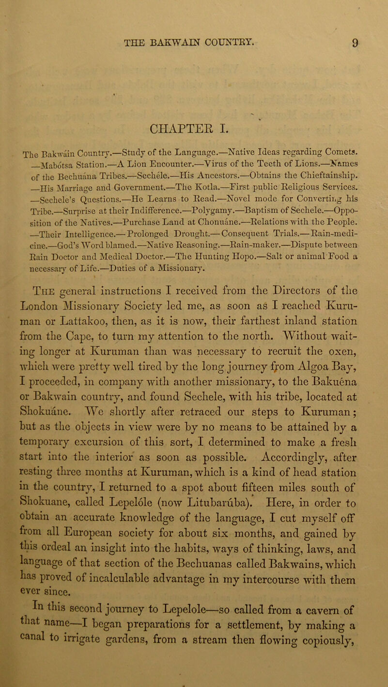 CHAPTER I. The Bakwain Country.—Study of the Language.—Native Ideas regarding Comets. Mabotsa Station.—A Lion Encounter.—Virus of the Teeth of Lions.—Names of the Bechudna Tribes.—Sechele.—His Ancestors.—Obtains the Chieftainship. His Marriage and Government.—The Kotla.—First public Religious Services. Sechele’s Questions.—He Learns to Read.—Novel mode for Converting his Tribe.—Surprise at their Indifference.—Polygamy.—Baptism of Sechele.—Oppo- sition of the Natives.—Purchase Land at Chonuane.—Relations with the People. —Their Intelligence.— Prolonged Drought.— Consequent Trials.—Rain-medi- cine,—God’s Word blamed.—Native Reasoning.—Rain-maker.—Dispute between Rain Doctor and Medical Doctor.—The Hunting IIopo.—Salt or animal Food a necessary of Life.—Duties of a Missionary. The general instructions I received from the Directors of the London Missionary Society led me, as soon as I reached Kuru- man or Lattakoo, then, as it is now, their farthest inland station from the Cape, to turn my attention to the north. Without wait- ing longer at Kuruman than was necessary to recruit the oxen, which were pretty well tired by the long journey fpom Algoa Bay, I proceeded, in company with another missionary, to the Bakuena or Bakwain country, and found Sechele, with his tribe, located at Skokuane. We shortly after retraced our steps to Kuruman; but as the objects in view were by no means to be attained by a temporary excursion of this sort, I determined to make a fresh start into the interior as soon as possible. Accordingly, after resting three months at Kuruman, which is a kind of head station in the country, I returned to a spot about fifteen miles south of Shokuane, called Lepelole (now Litubaruba). Here, in order to obtain an accurate knowledge of the language, I cut myself off from all European society for about six months, and gained by tins ordeal an insight into the habits, ways of thinking, laws, and language of that section of the Bechuanas called Bakwains, which has proved of incalculable advantage in my intercourse with them ever since. In this second journey to Lepelole—so called from a cavern of that name—I began preparations for a settlement, by making a canal to irrigate gardens, from a stream then flowing copiously,