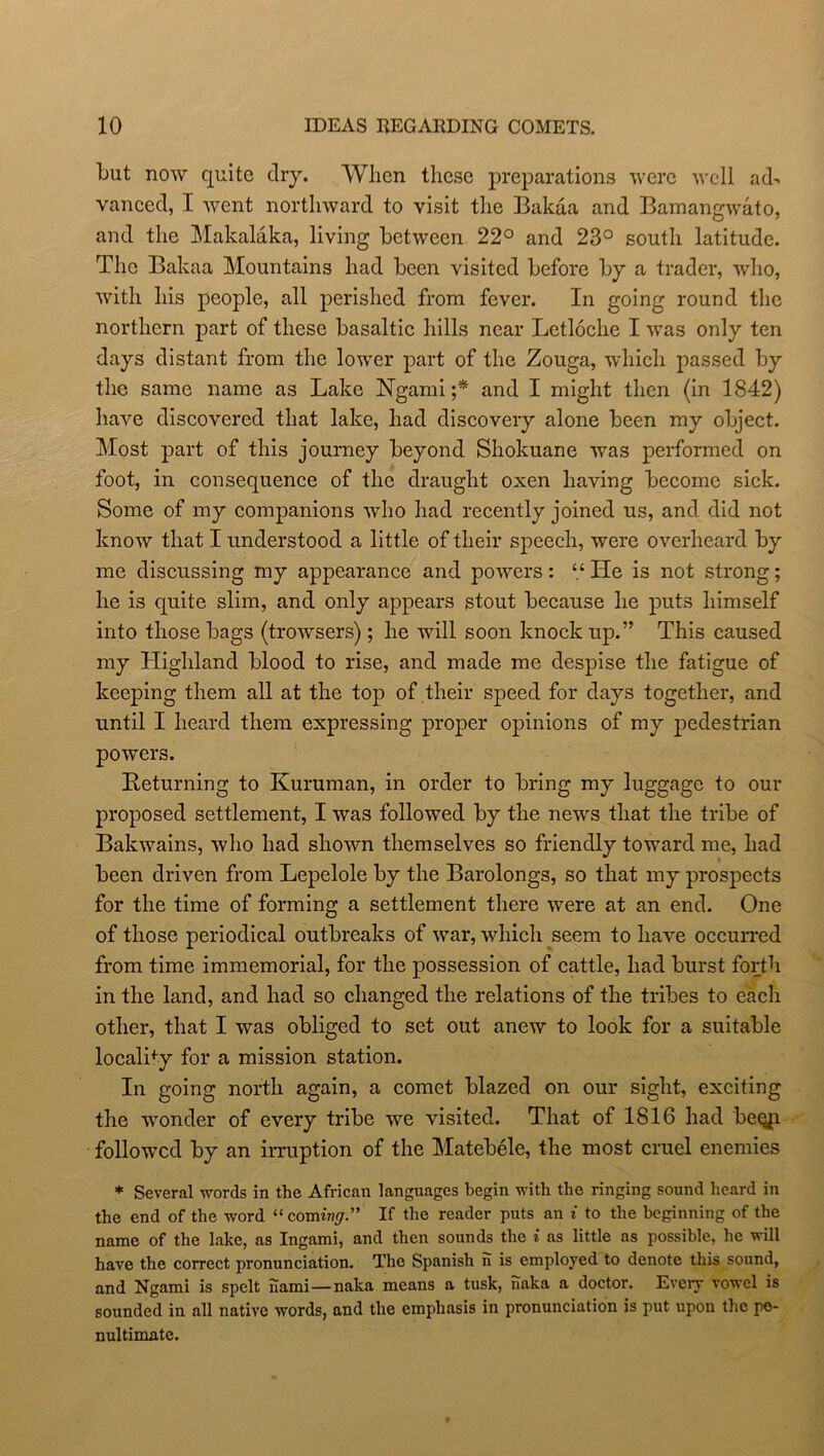 but now quite dry. When these preparations were well ach vancecl, I went northward to visit the Bakaa and Bamangwato, and the Makalaka, living between 22° and 23° south latitude. The Bakaa Mountains had been visited before by a trader, who, with his people, all perished from fever. In going round the northern part of these basaltic hills near Letloche I was only ten days distant from the lower part of the Zouga, which passed by the same name as Lake Ngami ;* and I might then (in 1842) have discovered that lake, had discovery alone been my object. Most part of this journey beyond Shokuane was performed on foot, in consequence of the draught oxen having become sick. Some of my companions who had recently joined us, and did not know that I understood a little of their speech, were overheard by me discussing my appearance and powers: “ He is not strong; he is quite slim, and only appears stout because he puts himself into those bags (browsers); he will soon knock up.” This caused my Highland blood to rise, and made me despise the fatigue of keeping them all at the top of their speed for days together, and until I heard them expressing proper opinions of my pedestrian powers. Returning to Kuruman, in order to bring my luggage to our proposed settlement, I was followed by the news that the tribe of Bakwains, who had shown themselves so friendly toward me, had been driven from Lepelole by the Barolongs, so that my prospects for the time of forming a settlement there were at an end. One of those periodical outbreaks of war, which seem to have occurred from time immemorial, for the possession of cattle, had burst forth in the land, and had so changed the relations of the tribes to each other, that I was obliged to set out anew to look for a suitable locality for a mission station. In going north again, a comet blazed on our sight, exciting the wonder of every tribe we visited. That of 1816 had beqp followed by an irruption of the Matebele, the most cruel enemies * Several words in the African languages begin with the ringing sound heard in the end of the word “ coming” If the reader puts an i to the beginning of the name of the lake, as Ingami, and then sounds the i as little as possible, he will have the correct pronunciation. The Spanish n is employed to denote this sound, and Ngami is spelt hami—naka means a tusk, naka a doctor. Every vowel is sounded in all native words, and the emphasis in pronunciation is put upon the pe- nultimate.