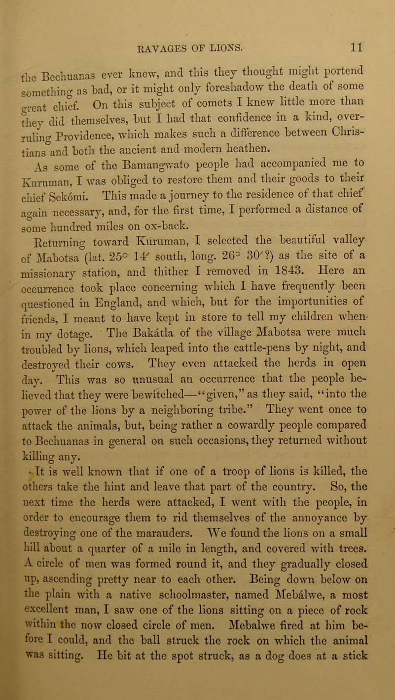 the Bechuanas ever knew, and this they thought might portend something as had, or it might only foreshadow the deatli of some g-eat chief. On this subject of comets I knew little more than they did themselves, but I had that confidence in a kind, over- ruling Providence, which makes such a difference between Chris- tians and both the ancient and modern heathen. As some of the Bamangwato people had accompanied me to Kuruman, I was obliged to restore them and their goods to their chief Sekorni. This made a journey to the residence of that chief again necessary, and, for the first time, I performed a distance of some hundred miles on ox-back. Returning toward Kuruman, I selected the beautiful valley of Mabotsa (lat. 25° IT south, long. 26° 30'?) as the site of a missionary station, and thither I removed in 1843. Here an occurrence took place concerning which I have frequently been questioned in England, and which, but for the importunities of friends, I meant to have kept in store to tell my children when- in my dotage. The Bakatla of the village Mabotsa were much troubled by lions, which leaped into the cattle-pens by night, and destroyed their cows. They even attacked the herds in open day. This was so unusual an occurrence that the people be- lieved that they were bewitched—“given,” as they said, “into the power of the lions by a neighboring tribe.” They went once to attack the animals, but, being rather a cowardly people compared to Bechuanas in general on such occasions, they returned without killing any. -It is well known that if one of a troop of lions is killed, the others take the hint and leave that part of the country. So, the next time the herds were attacked, I went with the people, in order to encourage them to rid themselves of the annoyance by destroying one of the marauders. We found the lions on a small hill about a quarter of a mile in length, and covered with trees. A circle of men was formed round it, and they gradually closed up, ascending pretty near to each other. Being down below on the plain with a native schoolmaster, named Mebalwe, a most excellent man, I saw one of the lions sitting on a piece of rock within the now closed circle of men. Mebalwe fired at him be- fore I could, and the ball struck the rock on which the animal was sitting. He bit at the spot struck, as a dog does at a stick