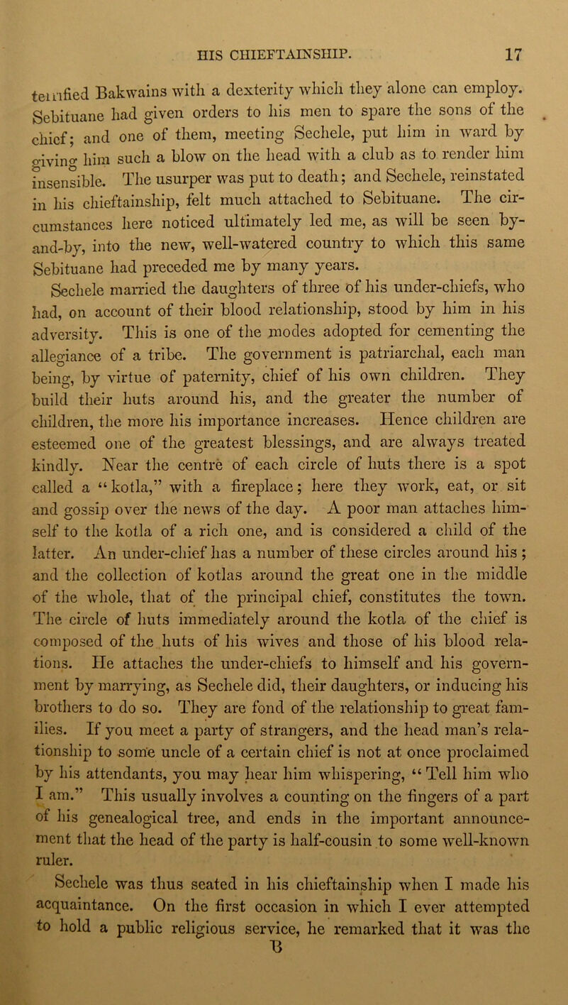 temfied Bakwains with a dexterity which they alone can employ. Sebituane had given orders to his men to spare the sons of the chief; and one of them, meeting Sechele, put him in ward by o-iving him such a blow on the head with a club as to render him insensible. The usurper was put to death; and Sechele, reinstated in his chieftainship, felt much attached to Sebituane. The cir- cumstances here noticed ultimately led me, as will be seen by- and-by, into the new, well-watered country to which this same Sebituane had preceded me by many years. Sechele married the daughters of three of his under-chiefs, who had, on account of their blood relationship, stood by him in his adversity. This is one of the modes adopted for cementing the allegiance of a tribe. The government is patriarchal, each man being, by virtue of paternity, chief of his own children. They build their huts around his, and the greater the number of children, the more his importance increases. Hence children are esteemed one of the greatest blessings, and are always treated kindly. Near the centre of each circle of huts there is a spot called a “ kotla,” with a fireplace; here they work, eat, or sit and gossip over the news of the day. A poor man attaches him- self to the kotla of a rich one, and is considered a child of the latter. An under-chief has a number of these circles around his ; and the collection of kotlas around the great one in the middle of the whole, that of the principal chief, constitutes the town. The circle of huts immediately around the kotla of the chief is composed of the huts of his wives and those of his blood rela- tions. He attaches the under-cliiefs to himself and his govern- ment by marrying, as Sechele did, their daughters, or inducing his brothers to do so. They are fond of the relationship to great fam- ilies. If you meet a party of strangers, and the head man’s rela- tionship to some uncle of a certain chief is not at once proclaimed by his attendants, you may hear him whispering, “ Tell him who I am.” This usually involves a counting on the fingers of a part of his genealogical tree, and ends in the important announce- ment that the head of the party is half-cousin to some well-known ruler. Sechele was thus seated in his chieftainship when I made his acquaintance. On the first occasion in which I ever attempted to hold a public religious service, he remarked that it was the B