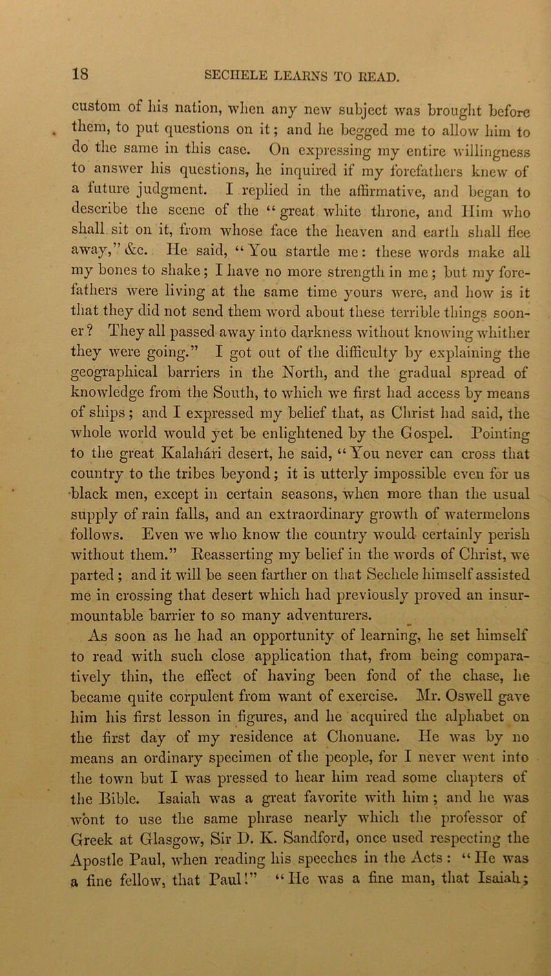 custom of his nation, when any new subject was brouglit before them, to put questions on it; and he begged me to allow him to do the same in this case. On expressing my entire willingness to answer his questions, he inquired if my forefathers knew of a future judgment. I replied in the affirmative, and began to describe the scene of the “ great white throne, and Him who shall sit on it, from whose face the heaven and earth shall flee away/’&c. He said, “You startle me: these words make all my bones to shake ; I have no more strength in me ; but my fore- fathers were living at the same time yours were, and how is it that they did not send them word about these terrible things soon- er ? They all passed away into darkness without knowing whither they were going.” I got out of the difficulty by explaining the geographical barriers in the North, and the gradual spread of knowledge from the South, to which we first had access by means of ships ; and I expressed my belief that, as Christ had said, the whole world would yet be enlightened by the Gospel. Pointing to the great Kalahari desert, he said, “You never can cross that country to the tribes beyond; it is utterly impossible even for us black men, except in certain seasons, when more than the usual supply of rain falls, and an extraordinary growth of watermelons follows. Even we who know the country would certainly perish without them.” Reasserting my belief in the words of Christ, we parted ; and it will be seen farther on that Sechele himself assisted me in crossing that desert which had previously proved an insur- mountable barrier to so many adventurers. As soon as he had an opportunity of learning, he set himself to read with such close application that, from being compara- tively thin, the effect of having been fond of the chase, he became quite corpulent from want of exercise. Mr. Oswell gave him his first lesson in figures, and he acquired the alphabet on the first day of my residence at Chonuane. He was by no means an ordinary specimen of the people, for I never went into the town but I was pressed to hear him read some chapters of the Bible. Isaiah was a great favorite with him ; and he was wont to use the same phrase nearly which the professor of Greek at Glasgow, Sir D. K. Sandford, once used respecting the Apostle Paul, when reading his speeches in the Acts : “He was a fine fellow, that Paul!” “He was a fine man, that Isaiah;