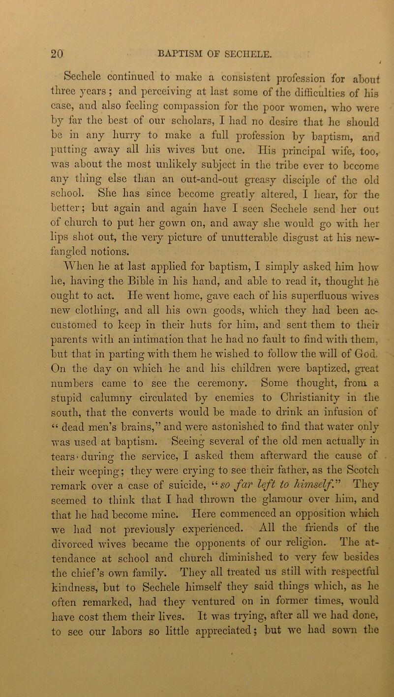 Secliele continued to make a consistent profession for about three years ; and perceiving at last some of the difficulties of liis case, and also feeling compassion for the poor women, who were by far the best of our scholars, I had no desire that he should be in any hurry to make a full profession by baptism, and putting away all his wives but one. His principal wife, too, was about the most unlikely subject in the tribe ever to become any thing else than an out-and-out greasy disciple of the old school. She has since become greatly altered, I hear, for the better; but again and again have I seen Sechele send her out of church to put her gown on, and away she would go with her lips shot out, the very picture of unutterable disgust at his new- fangled notions. When he at last applied for baptism, I simply asked him how he, having the Bible in his hand, and able to read it, thought he ought to act. He went home, gave each of his superfluous wives new clothing, and all his own goods, which they had been ac- customed to keep in their huts for him, and sent them to their parents with an intimation that he had no fault to find with them, but that in parting with them he wished to follow the will of God. On the day on which he and his children were baptized, great numbers came to see the ceremony. Some thought, from a stupid calumny circulated by enemies to Christianity in the south, that the converts would be made to drink an infusion of “ dead men’s brains,” and were astonished to find that water only was used at baptism. Seeing several of the old men actually in tears' during the service, I asked them afterward the cause of their weeping; they were crying to see their father, as the Scotch remark over a case of suicide, “so far left to himself” They seemed to think that I had thrown the glamour over him, and that he had become mine. Here commenced an opposition which we had not previously experienced. All the friends ot the divorced wives became the opponents of our religion, fllie at- tendance at school and church diminished to very few besides the chief’s own family. They all treated us still with respectful kindness, but to Sechele himself they said things which, as he often remarked, had they ventured on in former times, would have cost them their lives. It was trying, after all we had done, to see our labors so little appreciated; but we had sown the