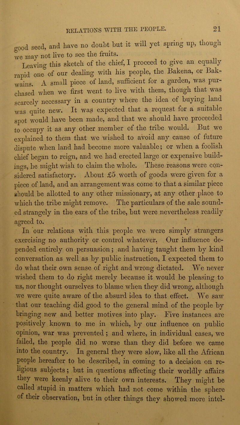 good seed, and have no doubt hut it will yet spring up, though we may not livo to sco the fruits. Leaving this sketch of the chief, I proceed to give an equally rapid one of our dealing with his people, the Bakena, or Lak- wains. A small piece of land, sufficient for a garden, was pur- chased when we first went to live with them, though that was scarcely necessary in a country where the idea of buying land was quite new. It was expected that a request for a suitable spot would have been made, and that we should have proceeded to occupy it as any other member of the tribe would. But we explained to them that we wished to avoid any cause of future dispute when land had become more valuable; or when a foolish chief began to reign, and we had erected large or expensive build- ings, he might wish to claim the whole. These reasons were con- sidered satisfactory. About £5 worth of goods were given for a piece of land, and an arrangement was come to that a similar piece should be allotted to any other missionary, at any other place to which the tribe might remove. The particulars of the sale sound- ed strangely in the ears of the tribe, but were nevertheless readily agreed to. In our relations with this people we were simply strangers exercising no authority or control whatever. Our influence de- pended entirely on persuasion; and having taught them by kind conversation as well as by public instruction, I expected them to do what their own sense of right and wrong dictated. We never wished them to do right merely because it would be pleasing to us, nor thought ourselves to blame when they did wrong, although we were quite aware of the absurd idea to that effect. We saw that our teaching did good to the general mind of the people by bringing new and better motives into play. Five instances are positively known to me in which, by our influence on public opinion, war was prevented ; and where, in individual cases, we failed, the people did no worse than they did before we came into the country. In general they were slow, like all the African people hereafter to be described, in coming to a decision on re- ligious subjects; but in questions affecting their worldly affairs they were keenly alive to their own interests. They might be called stupid in matters which had not come within the sphere of their observation, but in other things they showed more intel-