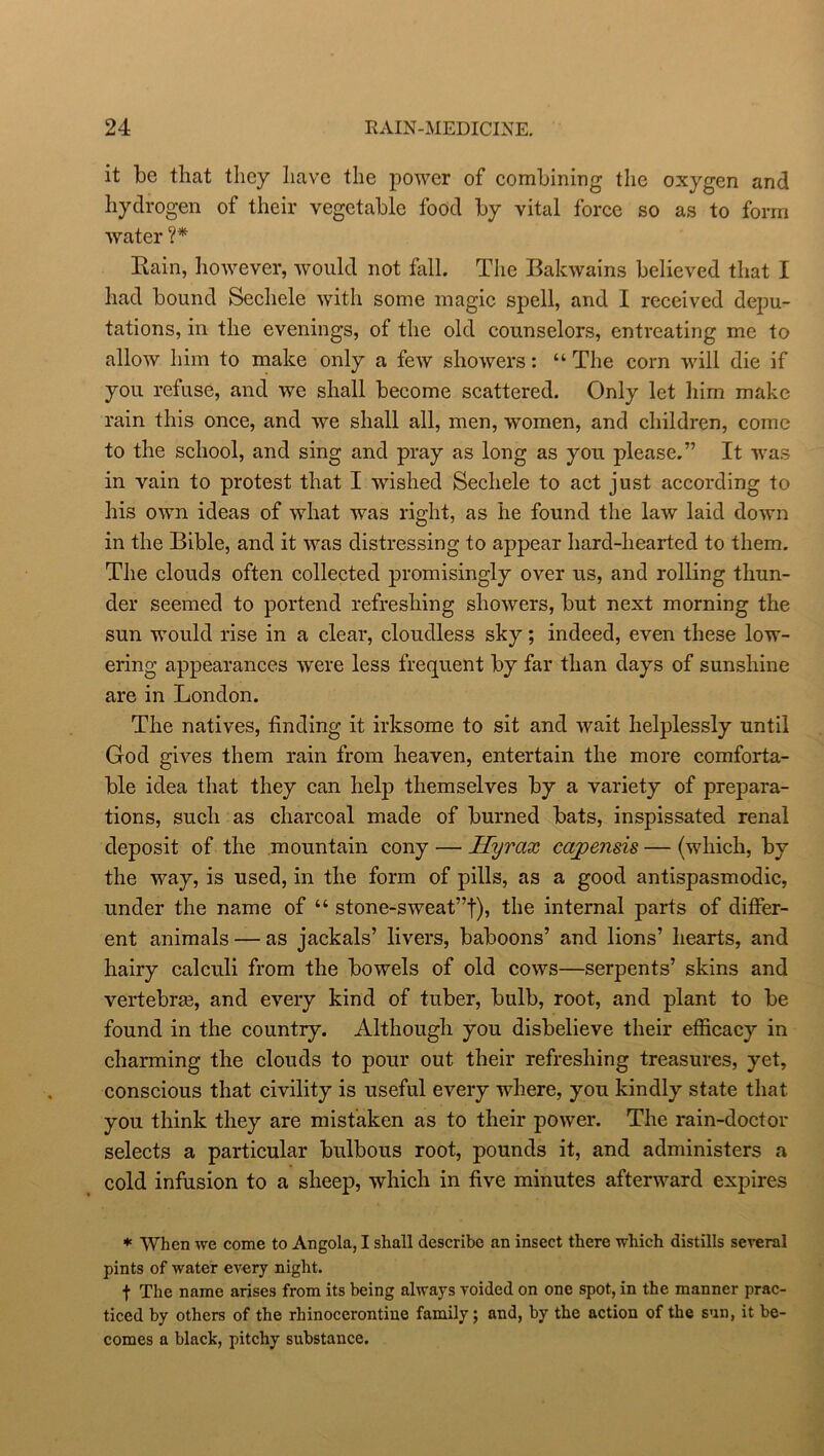 it be that they have the power of combining the oxygen and hydrogen of their vegetable food by vital force so as to form water ?* Rain, however, would not fall. The Bakwains believed that I had bound Sechele with some magic spell, and I received depu- tations, in the evenings, of the old counselors, entreating me to allow him to make only a few showers: “ The corn will die if you refuse, and we shall become scattered. Only let him make rain this once, and we shall all, men, women, and children, come to the school, and sing and pray as long as you please.” It was in vain to protest that I wished Sechele to act just according to his own ideas of what was right, as he found the law laid down in the Bible, and it was distressing to appear hard-hearted to them. The clouds often collected promisingly over us, and rolling thun- der seemed to portend refreshing showers, but next morning the sun would rise in a clear, cloudless sky; indeed, even these low- ering appearances were less frequent by far than days of sunshine are in London. The natives, finding it irksome to sit and wait helplessly until God gives them rain from heaven, entertain the more comforta- ble idea that they can help themselves by a variety of prepara- tions, such as charcoal made of burned bats, inspissated renal deposit of the mountain cony — Hyrax capensis — (which, by the way, is used, in the form of pills, as a good antispasmodic, under the name of “ stone-sweat”f), the internal parts of differ- ent animals — as jackals’ livers, baboons’ and lions’ hearts, and hairy calculi from the bowels of old cows—serpents’ skins and vertebra, and every kind of tuber, bulb, root, and plant to be found in the country. Although you disbelieve their efficacy in charming the clouds to pour out their refreshing treasures, yet, conscious that civility is useful every where, you kindly state that you think they are mistaken as to their power. The rain-doctor selects a particular bulbous root, pounds it, and administers a cold infusion to a sheep, which in five minutes afterward expires * When we come to Angola, I shall describe an insect there which distills several pints of water every night. f The name arises from its being always voided on one spot, in the manner prac- ticed by others of the rhinocerontine family; and, by the action of the sun, it be- comes a black, pitchy substance.