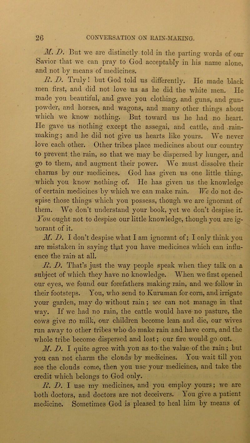 M. D. But we are distinctly told in the parting words of our Savior that we can pray to God acceptably in his name alone, and not by means of medicines. B. D. Truly! but God told us differently. He made black men first, and did not love us as he did the white men. He made you beautiful, and gave you clothing, and guns, and gun- powder, and horses, and wagons, and many other things about which we know nothing. But toward us he had no heart, lie gave us nothing except the assegai, and cattle, and rain- making ; and he did not give us hearts like yours. We never love each other. Other tribes place medicines about our country to prevent the rain, so that we may be dispersed by hunger, and go to them, and augment their power. We must dissolve their charms by our medicines. God has given us one little thing, which you know nothing of. He has given us the knowledge of certain medicines by which we can make rain. We do not de- spise those things which you possess, though we are ignorant of them. We don’t understand your book, yet we don’t despise it. You ought not to despise our little knowledge, though you are ig- norant of it. M. D. I don’t despise what I am ignorant of; I only think you are mistaken in saying that you have medicines which can influ- ence the rain at all. B. D. That’s just the way people speak when they talk on a subject of which they have no knowledge. When we first opened our eyes, we found our forefathers making rain, and we-follow in their footsteps. You, who send to Kuruman for corn, and irrigate your garden, may do without rain; we can not manage in that way. If we had no rain, the cattle would have no pasture, the cows give no milk, our children become lean, and die, our wives run away to other tribes who do make rain and have corn, and the whole tribe become dispersed and lost; our fire would, go out. M. D. I quite agree with you as to-the value of the rain; but you can not charm the clouds by medicines. You wait till you see the clouds come, then you use’your medicines, and take the credit which belongs to God only. B. JD. I use my medicines, and you employ yours; we are both doctors, and doctors are not deceivers. Y ou give a patient medicine. Sometimes God is pleased to heal him by means of