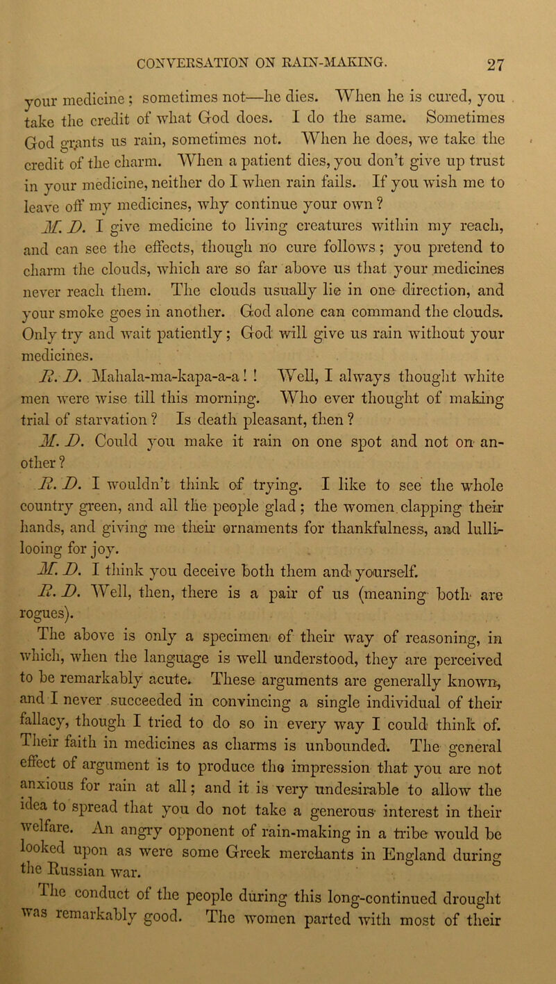 your medicine ; sometimes not—lie dies. When he is cured, you take the credit of what God does. I do the same. Sometimes God grants us rain, sometimes not. When he does, we take the credit of the charm. When a patient dies, you don’t give up trust in your medicine, neither do I when rain fails. If you wish me to leave off my medicines, why continue your own ? JI[ J). I give medicine to living creatures within my reach, and can see the effects, though no cure follows; you pretend to charm the clouds, which are so far above us that your medicines never reach them. The clouds usually lie in one direction, and your smoke goes in another. God alone can command the clouds. Only try and wait patiently ; God will give us rain without your medicines. 23.'D. Mahala-ma-kapa-a-a! ! Well, I always thought -white men were wise till this morning. Who ever thought of making trial of starvation ? Is death pleasant, then ? 31. D. Could you make it rain on one spot and not on an- other ? JR. D. I wouldn’t think of trying. I like to see the whole country green, and all the people glad; the women clapping their hands, and giving me their ornaments for thankfulness, and lullir looing for joy. 32. D. I think you deceive both them andi yourself. JR. JD. Well, then, there is a pair of us (meaning both are rogues). The above is only a specimen of their way of reasoning, in which, when the language is well understood, they are perceived to be remarkably acute* These arguments are generally known, and I never succeeded in convincing a single individual of their fallacy, though I tried to do so in every way I could think of. Their faith in medicines as charms is unbounded. The general effect of argument is to produce the impression that you are not anxious for rain at all; and it is very undesirable to allow the idea to spread that you do not take a generous- interest in their welfaie. An angry opponent of rain-making in a tribe would be looked upon as were some Greek merchants in England during the Russian war. Ihc conduct of the people during this long-continued drought was remarkably good. The women parted with most of their