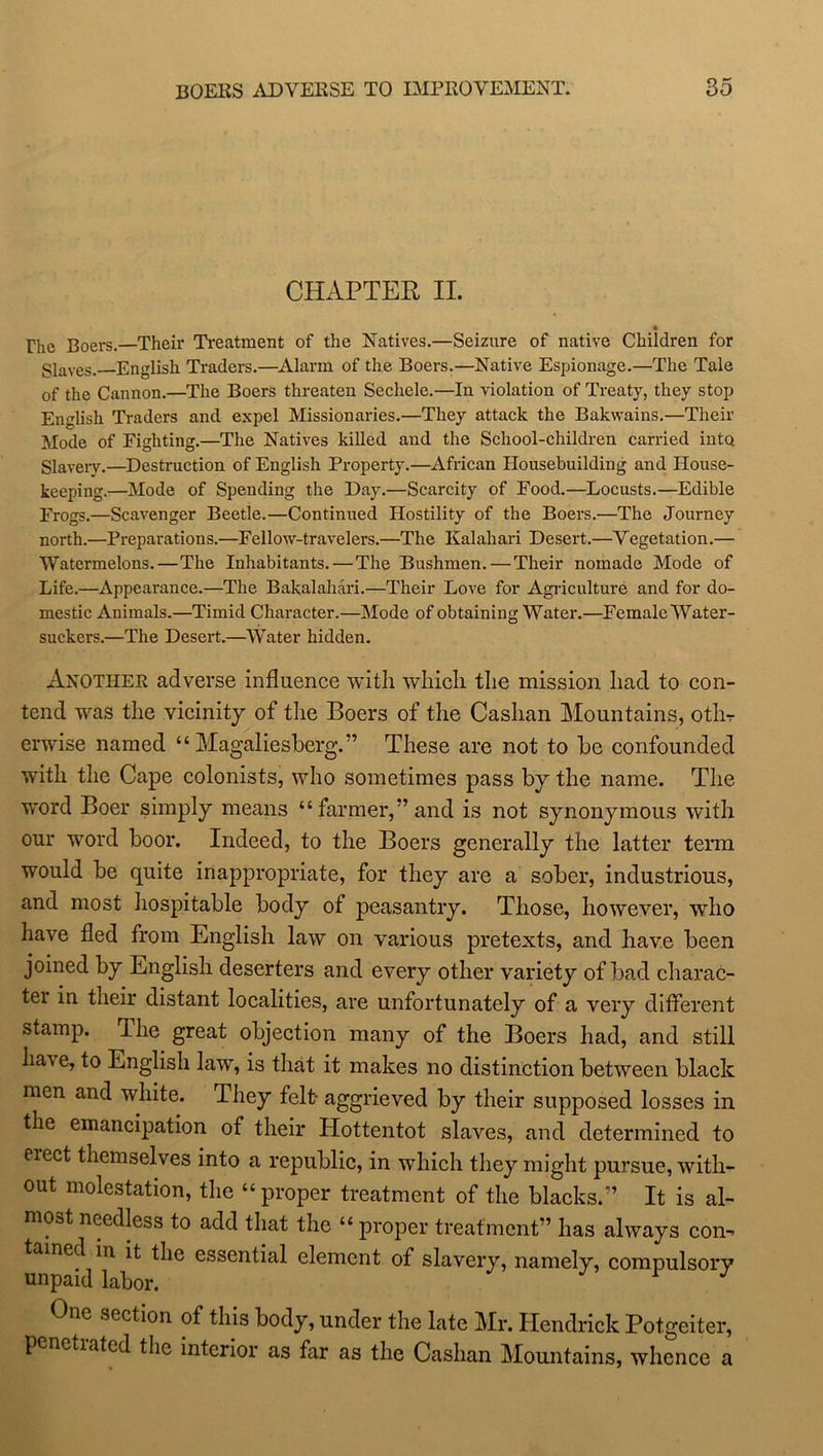 CHAPTER II. The Boers.—Their Treatment of the Natives.—Seizure of native Children for glaves< English Traders.—Alarm of the Boers.—Native Espionage.—The Tale of the Cannon.—The Boers threaten Sechele.—In violation of Treaty, they stop English Traders and expel Missionaries.—They attack the Bakwains.—Their Mode of Fighting.—The Natives killed and the School-children carried into. Slavery.—Destruction of English Property.—African Housebuilding and House- keeping.—Mode of Spending the Day.—Scarcity of Food.—Locusts.—Edible Frogs.—Scavenger Beetle.—Continued Hostility of the Boers.—The Journey north.—Preparations.—Fellow-travelers.—The Kalahari Desert.—Vegetation.— Watermelons.—The Inhabitants.—The Bushmen. — Their nomade Mode of Life.—Appearance.—The Bakalahari.—Their Love for Agriculture and for do- mestic Animals.—Timid Character.—Mode of obtaining Water.—Female Water- suckers.—The Desert.—Water hidden. Another adverse influence with which the mission had to con- tend was the vicinity of the Boers of the Cashan Mountains, othr erwise named “ Magaliesberg.” These are not to he confounded with the Cape colonists, who sometimes pass by the name. The word Boer simply means “farmer,” and is not synonymous with our word boor. Indeed, to the Boers generally the latter term would be quite inappropriate, for they are a sober, industrious, and most hospitable body of peasantry. Those, however, who have fled from English law on various pretexts, and have been joined by English deserters and every other variety of bad charac- tei in their distant localities, are unfortunately of a very different stamp. The great objection many of the Boers had, and still have, to English law, is that it makes no distinction between black men and white. They felt- aggrieved by their supposed losses in the emancipation of their Plottentot slaves, and determined to eiect themselves into a republic, in which they might pursue, with- out molestation, the “ proper treatment of the blacks.” It is al- most needless to add that the “ proper treatment” has always com tamed in it the essential element of slavery, namely, compulsory unpaid labor. One section of this body, under the late Mr. Hendrick Potgeiter, penetiated the interior as far as the Cashan Mountains, whence a