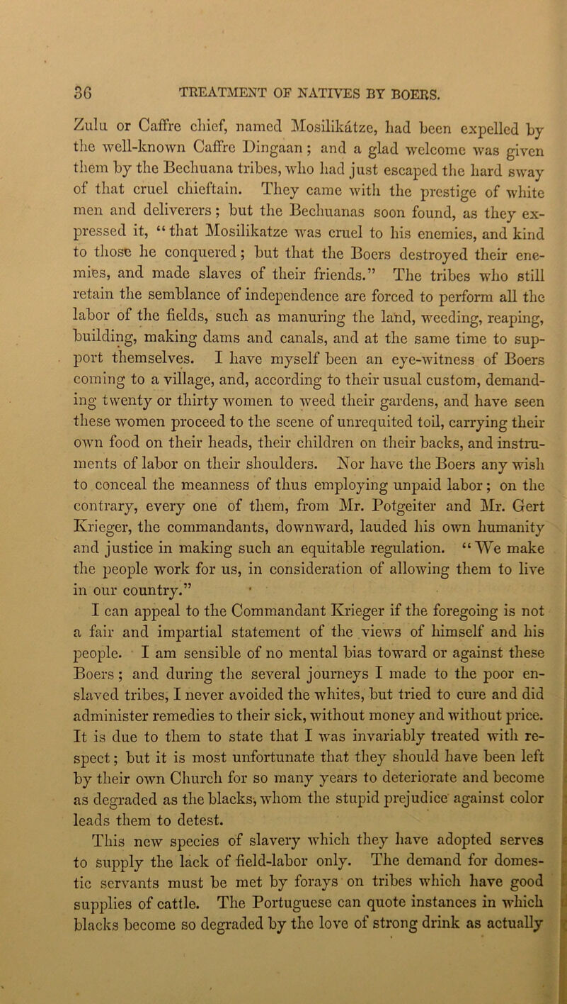 Zulu or Caffre chief, named Mosilikatze, had been expelled by the well-known Caffre Dingaan; and a glad welcome was given them by the Bechuana tribes, who had just escaped the hard sway of that cruel chieftain. They came with the prestige of white men and deliverers; but the Bechuanas soon found, as they ex- pressed it, “that Mosilikatze was cruel to his enemies, and kind to those he conquered; but that the Boers destroyed their ene- mies, and made slaves of their friends.” The tribes who still retain the semblance of independence are forced to perform all the labor of the fields, such as manuring the land, weeding, reaping, building, making dams and canals, and at the same time to sup- port themselves. I have myself been an eye-witness of Boers coming to a village, and, according to their usual custom, demand- ing twenty or thirty women to weed their gardens, and have seen these women proceed to the scene of unrequited toil, carrying their own food on their heads, their children on their backs, and instru- ments of labor on their shoulders. Nor have the Boers any wish to conceal the meanness of thus employing unpaid labor ; on the contrary, every one of them, from Mr. Potgeiter and Mr. Gert Krieger, the commandants, downward, lauded his own humanity and justice in making such an equitable regulation. “We make the people work for us, in consideration of allowing them to live in our country.” I can appeal to the Commandant Krieger if the foregoing is not a fair and impartial statement of the views of himself and his people. I am sensible of no mental bias toward or against these Boers; and during the several journeys I made to the poor en- slaved tribes, I never avoided the whites, but tried to cure and did administer remedies to their sick, without money and without price. It is due to them to state that I was invariably treated with re- spect ; but it is most unfortunate that they should have been left by their own Church for so many years to deteriorate and become as degraded as the blacks, whom the stupid prejudice against color leads them to detest. This new species of slavery which they have adopted serves to supply the lack of field-labor only. The demand for domes- tic servants must be met by forays on tribes which have good supplies of cattle. The Portuguese can quote instances in which blacks become so degraded by the love of strong drink as actually