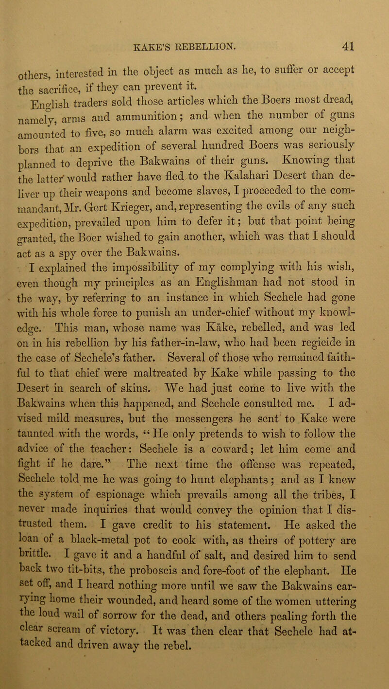 others, interested in the object as much as he, to suffer or accept the sacrifice, if they can prevent it. English traders sold those articles which the Boers most dread, namely, arms and ammunition; and when the number of guns amounted to five, so much alarm was excited among our neigh- bors that an expedition of several hundred Boers was seriously planned to deprive the Bakwains of their guns. Knowing that the latter would rather have fled to the Kalahari Desert than de- liver up their weapons and become slaves, I proceeded to the com- mandant, Mr. Gert Krieger, and, representing the evils of any such expedition, prevailed upon him to defer it; but that point being granted, the Boer wished to gain another, which was that I should act as a spy over the Bakwains. I explained the impossibility of my complying with his wish, even though my principles as an Englishman had not stood in the way, by referring to an instance in which Sechele had gone with his whole force to punish an under-chief without my knowl- edge. This man, whose name was Kake, rebelled, and was led on in his rebellion by his father-in-law, who had been regicide in the case of Sechele’s father. Several of those who remained faith- ful to that chief were maltreated by Kake while passing to the Desert in search of skins. We had just come to live with the Bakwains when this happened, and Sechele consulted me. I ad- vised mild measures, but the messengers he sent to Kake were taunted with the words, “ He only pretends to wish to follow the advice of the teacher: Sechele is a coward; let him come and fight if he dare.” The next time the offense was repeated, Sechele told me he was going to hunt elephants; and as I knew the system of espionage which prevails among all the tribes, I never made inquiries that would convey the opinion that I dis- trusted them. I gave credit to his statement. He asked the loan of a black-metal pot to cook with, as theirs of pottery are brittle. I gave it and a handful of salt, and desired him to send back two tit-bits, the proboscis and fore-foot of the elephant. He set off, and I heard nothing more until we saw the Bakwains car- rymg home their wounded, and heard some of the women uttering the loud wail of sorrow for the dead, and others pealing forth the clear scream of victory. It was then clear that Sechele had at- tacked and driven away the rebel.