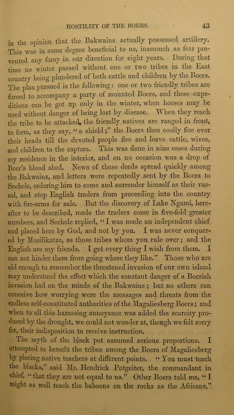 in tlie opinion that the Bakwains actually possessed artillery. This was in some degree beneficial to us, inasmuch as fear pre- vented any foray in our direction for eight years. During that time no winter passed without one or two tribes in the East country being plundered of both cattle and children by the Boers. The plan pursued is the following: one or two friendly tribes are forced to accompany a party of mounted Boers, and these expe- ditions can be got up only in the winter, when horses may be used without danger of being lost by disease. When they reach the tribe to be attacked, the friendly natives are ranged in front, to form, as they say, “a shieldthe Boers then coolly fire over their heads till the devoted people flee and leave cattle, wives, and children to the captors. This was done in nine cases during my residence in the interior, and on no occasion was a drop of Boer’s blood shed. News of these deeds spread quickly among the Bakwains, and letters were repeatedly sent by the Boers to Sechele, ordering him to come and surrender himself as their vas- sal, and stop English traders from proceeding into the country with fire-arms for sale. But the discovery of Lake Ngami, here- after to be described, made the traders come in five-fold greater numbers, and Sechele replied, “ I was made an independent chief and placed here by God, and not by you. I was never conquer- ed by Mosilikatze, as those tribes whom you rule over; and the English are my friends. I get every thing I wish from them. I can not hinder them from going where they like.” Those who'are old enough to remember the threatened invasion of our own island may understand the effect which the constant danger of a Boerish invasion had on the minds of the Bakwains ; but no others can conceive how worrying were the messages and threats from the endless self-constituted authorities of the Magaliesberg Boers; and when to all this harassing annoyance was added the scarcity pro- duced by the drought, we could not wonder at, though we felt sorry for, their indisposition to receive instruction. The myth of the black pot assumed serious proportions. I attempted to benefit the tribes among the Boers of Magaliesberg by placing native teachers at different points. “You must teach the blacks,’' said Mr. Hendrick Potgeiter, the commandant in chief, “that they are not equal to us.” Other Boers told me, “I might as well teach the baboons on the rocks as the Africans,”