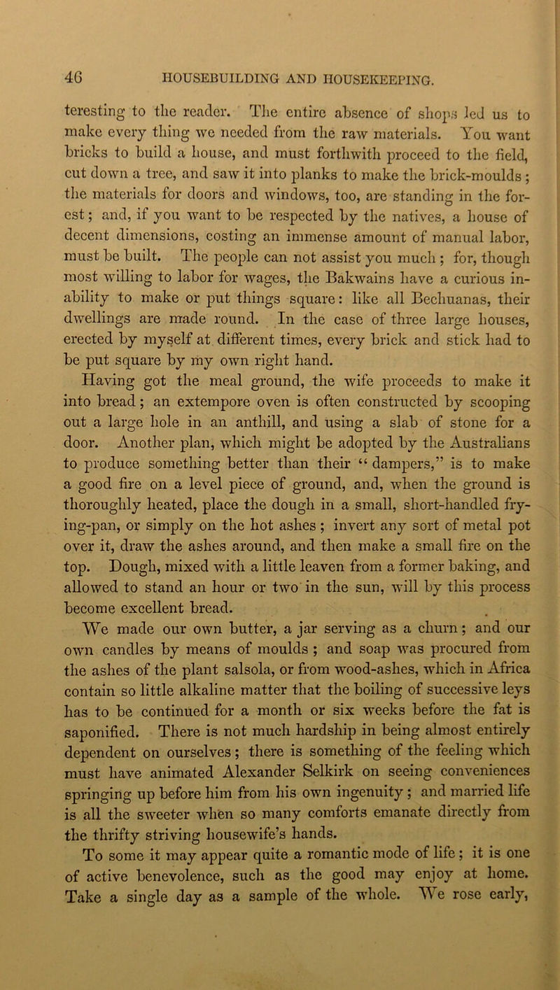 4 G HOUSEBUILDING AND HOUSEKEEPING. teresting to the reader. The entire absence of shops led us to make every thing we needed from the raw materials. You want bricks to build a house, and must forthwith proceed to the field, cut down a tree, and saw it into planks to make the brick-moulds ; the materials for doors and windows, too, are standing in the for- est ; and, if you want to be respected by the natives, a house of decent dimensions, costing an immense amount of manual labor, must be built. The people can not assist you much ; for, though most willing to labor for wages, the Bakwains have a curious in- ability to make or put things square: like all Bechuanas, their dwellings are made round. In the case of three large houses, erected by myself at different times, every brick and stick had to be put square by my own right hand. Having got the meal ground, the wife proceeds to make it into bread; an extempore oven is often constructed by scooping out a large hole in an anthill, and using a slab of stone for a door. Another plan, which might be adopted by the Australians to produce something better than their “ dampers,” is to make a good fire on a level piece of ground, and, when the ground is thoroughly heated, place the dough in a small, short-handled fry- ing-pan, or simply on the hot ashes; invert any sort of metal pot over it, draw the ashes around, and then make a small fire on the top. Dough, mixed with a little leaven from a former baking, and allowed to stand an hour or two in the sun, will by this process become excellent bread. We made our own butter, a jar serving as a churn; and our own candles by means of moulds ; and soap was procured from the ashes of the plant salsola, or from wood-ashes, which in Africa contain so little alkaline matter that the boiling of successive leys has to be continued for a month or six weeks before the fat is saponified. There is not much hardship in being almost entirely dependent on ourselves; there is something of the feeling which must have animated Alexander Selkirk on seeing conveniences springing up before him from his own ingenuity ; and married life is all the sweeter when so many comforts emanate directly from the thrifty striving housewife’s hands. To some it may appear quite a romantic mode of life ; it is one of active benevolence, such as the good may enjoy at home. Take a single day as a sample of the whole. We rose early,