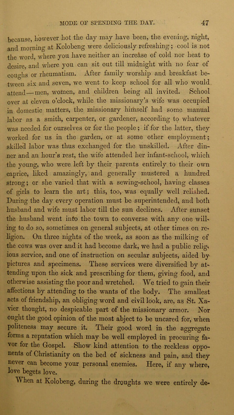 because, however hot the day may have been, the evening, night, and morning at Ivolobeng were deliciously refreshing; cool is not the word, where you have neither an increase of cold nor heat to desire, and where you can sit out till midnight with no fear of coughs or rheumatism. After family worship and breakfast be- tween six and seven, we went to keep school for all who would attend — men, women, and children being all invited. School over at eleven o’clock, while the missionary’s wife was occupied in domestic matters, the missionary himself had some manual labor as a smith, carpenter, or gardener, according to whatever was needed for ourselves or for the people; if for the latter, they worked for us in the garden, or at some other employment; skilled labor was thus exchanged for the unskilled. After din- ner and an hour’s rest, the wife attended her infant-school, which the young, who were left by their parents entirely to their own caprice, liked amazingly, and generally mustered a hundred strong; or she varied that with a sewing-school, having classes of girls to learn the art; this, too, was equally well relished. During the day every operation must be superintended, and both husband and wife must labor till the sun declines. After sunset the husband went into the town to converse with any one will- ing to do so, sometimes on general subjects, at other times on re- ligion. On three nights of the week, as soon as the milking of the cows was over and it had become dark, we had a public relig- ious service, and one of instruction on secular subjects, aided by- pictures and specimens. These services were diversified by at- tending upon the sick and prescribing for them, giving food, and otherwise assisting the poor and wretched. We tried to gain their affections by attending to the wants of the body. The smallest acts of friendship, an obliging word and civil look, are, as St. Xa- vier thought, no despicable part of the missionary armor. Nor ought the good opinion of the most abject to be uncared for, when politeness may secure it. Their good word in the aggregate forms a reputation which may be well employed in procuring fa- vor for the Gospel. Show kind attention to the reckless oppo- nents of Christianity on the bed of sickness and pain, and they never can become your personal enemies. Here, if any where, love begets love. When at Kolobeng, during the droughts we were entirely de-