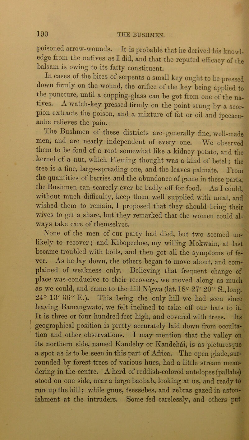 poisoned arrow-wounds. It is probable that he derived his knowl- edge from the natives as I did, and that the reputed efficacy of the balsam is owing to its fatty constituent. In cases of the bites of serpents a small key ought to be pressed down firmly on the wound, the orifice of the key being applied to the puncture, until a cupping-glass can be got from one of the na- tives. A watch-key pressed firmly on the point stung by a scor- pion extracts the poison, and a mixture of fat or oil and ipecacu- anha relieves the pain. The Bushmen of these districts are generally fine, well-made men, and are nearly independent of every one. We observed them to be fond of a root somewhat like a kidney potato, and the kernel of a nut, which Fleming thought was a kind of betel; the tree is a fine, large-spreading one, and the leaves palmate. From the quantities of berries and the abundance of game in these parts, the Bushmen can scarcely ever be badly off for food. As I could, without much difficulty, keep them well supplied with meat, and wished them to remain, I proposed that they should bring their wives to get a share, but they remarked that the women could al- ways take care of themselves. None of the men of our party had died, but two seemed un- likely to recover; and Kibopechoe, my willing Mokwain, at last became troubled with boils, and then got all the symptoms of fe- ver. As he lay down, the others began to move about, and com- plained of weakness only. Believing that frequent change of place was conducive to their recovery, we moved along as much as we could, and came to the hill N’gwa (lat. 18c 21' 20 S.,long. 24° 13' 2>6 E.). This being the only hill we had seen since leaving Bamangwato, we felt inclined to take off our hats to it. It is three or four hundred feet high, and covered with trees. Its geographical position is pretty accurately laid down from occulta- tion and other observations. I may mention that the valley on its northern side, named Kandehy or Kandehai, is as picturesque a spot as is to be seen in this part of Africa. The open glade, sur- rounded by forest trees of various hues, had a little stream mean- dering in the centre. A herd of reddish-colored antelopes (pallahs) stood on one side, near a large baobab, looking at us, and ready to run up the hill; while gnus, tsessebes, and zebras gazed in aston- ishment at the intruders. Some fed carelessly, and others put
