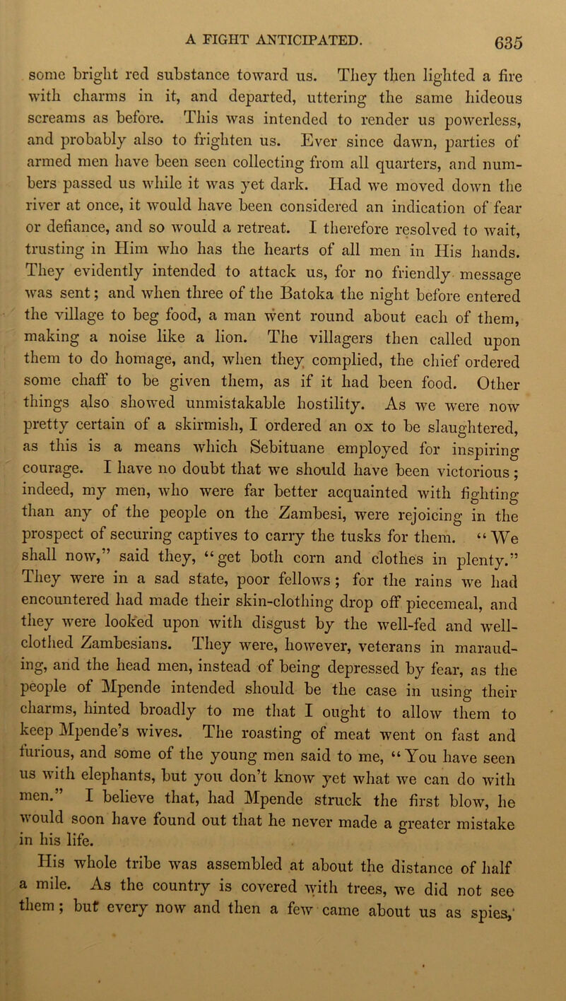 A FIGHT ANTICIPATED. some bright red substance toward us. They then lighted a fire with charms in it, and departed, uttering the same hideous screams as before. This was intended to render us powerless, and probably also to frighten us. Ever since dawn, parties of armed men have been seen collecting from all quarters, and num- bers passed us while it was yet dark. Had we moved down the river at once, it would have been considered an indication of fear or defiance, and so would a retreat. I therefore resolved to wait, trusting in Him who has the hearts of all men in His hands. They evidently intended to attack us, for no friendly message was sent; and when three of the Batoka the night before entered the village to beg food, a man went round about each of them, making a noise like a lion. The villagers then called upon them to do homage, and, when they complied, the chief ordered some chaff to be given them, as if it had been food. Other things also showed unmistakable hostility. As we were now pretty certain of a skirmish, I ordered an ox to be slaughtered, as this is a means which Sebituane employed for inspiring courage. I have no doubt that we should have been victorious; indeed, my men, who were far better acquainted with fighting than any of the people on the Zambesi, were rejoicing in the prospect of securing captives to carry the tusks for them. “ We shall now,” said they, “get both corn and clothes in plenty.” They were in a sad state, poor fellows ; for the rains we had encountered had made their skin-clothing drop off piecemeal, and they were looked upon with disgust by the well-fed and well- clothed Zambesians. They were, however, veterans in maraud- ing, and the head men, instead of being depressed by fear, as the people of Mpende intended should be the case in using their charms, hinted broadly to me that I ought to allow them to keep Mpende’s wives. The roasting of meat went on fast and furious, and some of the young men said to me, “You have seen us with elephants, but you don’t know yet what we can do with men. I believe that, had Mpende struck the first blow, he would soon have found out that he never made a greater mistake in his life. His whole tribe was assembled at about the distance of half a mile. As the country is covered with trees, we did not see them; but every now and then a few came about us as spies,'