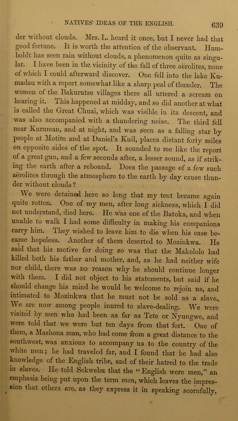 NATIVES’ IDEAS OF THE ENGLISH. der without clouds. Mrs. L. heard it once, but I never had that good fortune. It is worth the attention of the observant. Hum- boldt has seen rain without clouds, a phenomenon quite as singu- lai. I have been in the vicinity of the fall of three aerolites, none of which I could afterward discover. One fell into the lake Ku- madau with a report somewhat like a sharp peal of thunder. The women of the Bakuiutse villages there all uttered a scream on hearing it. This happened at midday, and so did another at what is called the Gricat Chuai, which was visible in its descent, and was also accompanied with a thundering noise. The third fell near Ivuiuman, and at night, and was seen as a falling star by people at Motito and at Daniel’s Kuil, jdaces distant forty miles on opposite sides of the spot. It sounded to me like the report of a great gun, and a few seconds after, a lesser sound, as if strik- ing the earth after a rebound. Does the passage of a few such aerolites through the atmosphere to the earth by day cause thun- der without clouds ? Y\ e weie detained here so long that my tent became again quite rotten. One of my men, after long sickness, which I did not understand, died here. He was one of the Batoka, and when unable to walk I had some difficulty in making his companions carry him. They wished to leave him to die when his case be- came hopeless. Another of them deserted to Mozinkwa. He said that his motive for doing so was that the Makololo had killed both his father and mother, and, as he had neither wife nor child, theie was no reason why he should continue longer with them. I did not object to his statements, but said ifhe should change his mind he would be welcome to rejoin us, and intimated to Mozinkwa that he must not be sold as a slave. We are now among people inured to slave-dealing. We were visite'd by men who had been as far as Tete or Nyungwe, and were told that we were but ten days from that fort. One of them, a Mashona man, who had come from a great distance to the southwest, was anxious to accompany us to the country of the white men; he had traveled far, and I found that he had also knowledge of the English tribe, and of their hatred to the trade in slaves. He told Sekwebu that the “English were men,” an emphasis being put upon the term men, which leaves the impres- sion that others are, as they express it in speaking scornfully,